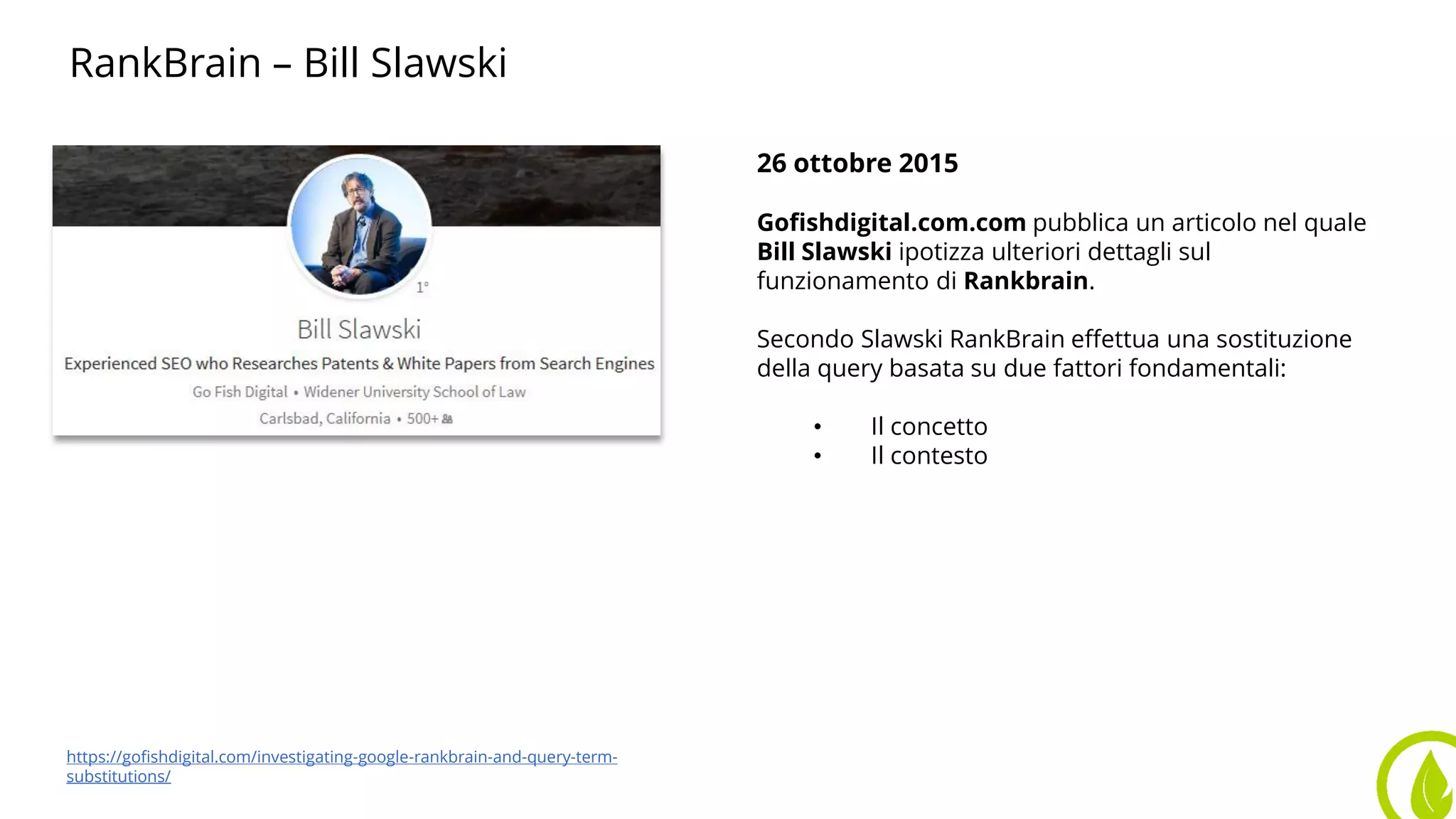 RankBrain – Bill Slawski
26 ottobre 2015
Gofishdigital.com.com pubblica un articolo nel quale
Bill Slawski ipotizza ulteriori dettagli sul
funzionamento di Rankbrain.
Secondo Slawski RankBrain effettua una sostituzione
della query basata su due fattori fondamentali:
• Il concetto
• Il contesto
https://gofishdigital.com/investigating-google-rankbrain-and-query-term-
substitutions/
 