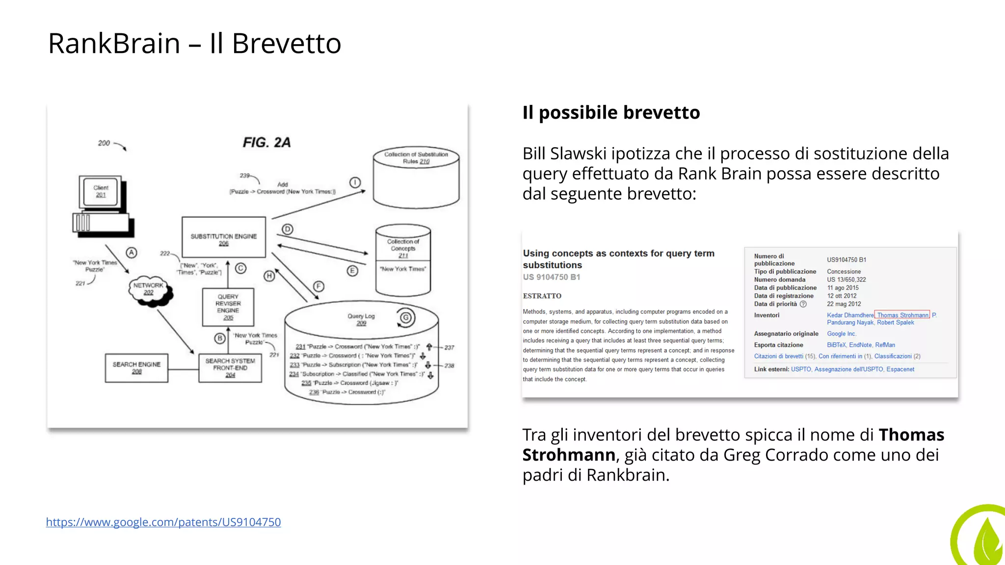 RankBrain – Il Brevetto
Il possibile brevetto
Bill Slawski ipotizza che il processo di sostituzione della
query effettuato da Rank Brain possa essere descritto
dal seguente brevetto:
Tra gli inventori del brevetto spicca il nome di Thomas
Strohmann, già citato da Greg Corrado come uno dei
padri di Rankbrain.
https://www.google.com/patents/US9104750
 