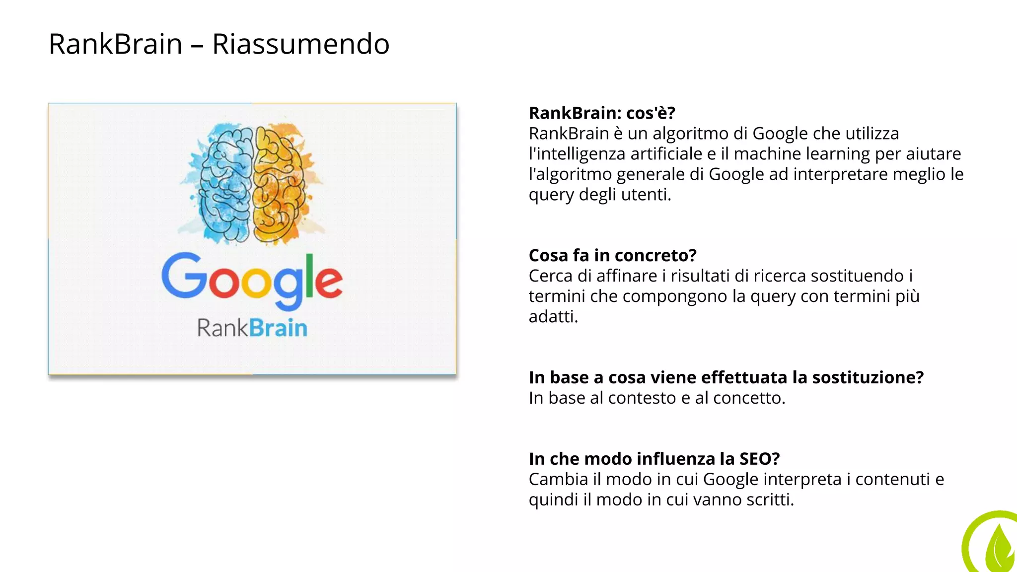 RankBrain – Riassumendo
RankBrain: cos'è?
RankBrain è un algoritmo di Google che utilizza
l'intelligenza artificiale e il machine learning per aiutare
l'algoritmo generale di Google ad interpretare meglio le
query degli utenti.
Cosa fa in concreto?
Cerca di affinare i risultati di ricerca sostituendo i
termini che compongono la query con termini più
adatti.
In base a cosa viene effettuata la sostituzione?
In base al contesto e al concetto.
In che modo influenza la SEO?
Cambia il modo in cui Google interpreta i contenuti e
quindi il modo in cui vanno scritti.
 