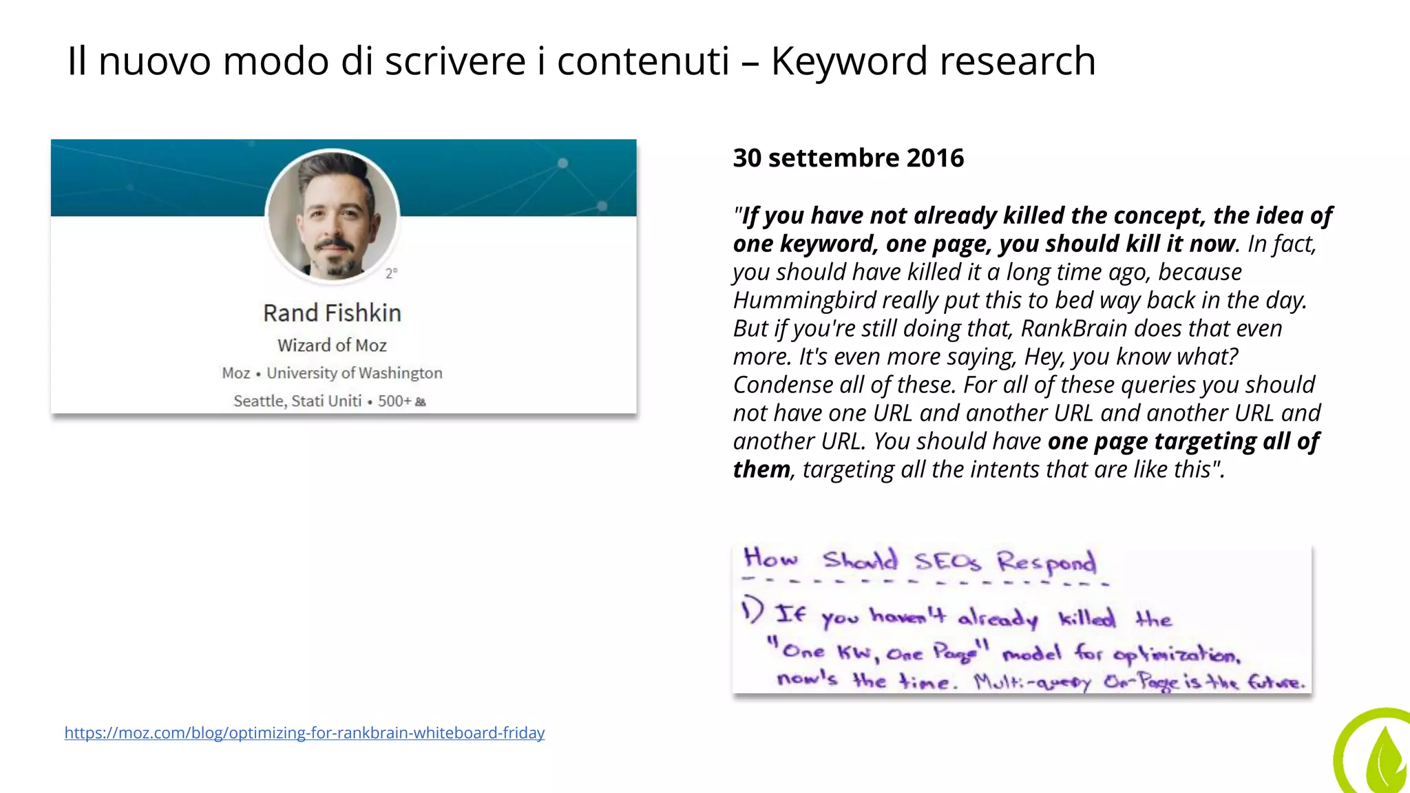 Il nuovo modo di scrivere i contenuti – Keyword research
30 settembre 2016
"If you have not already killed the concept, the idea of
one keyword, one page, you should kill it now. In fact,
you should have killed it a long time ago, because
Hummingbird really put this to bed way back in the day.
But if you're still doing that, RankBrain does that even
more. It's even more saying, Hey, you know what?
Condense all of these. For all of these queries you should
not have one URL and another URL and another URL and
another URL. You should have one page targeting all of
them, targeting all the intents that are like this".
https://moz.com/blog/optimizing-for-rankbrain-whiteboard-friday
 