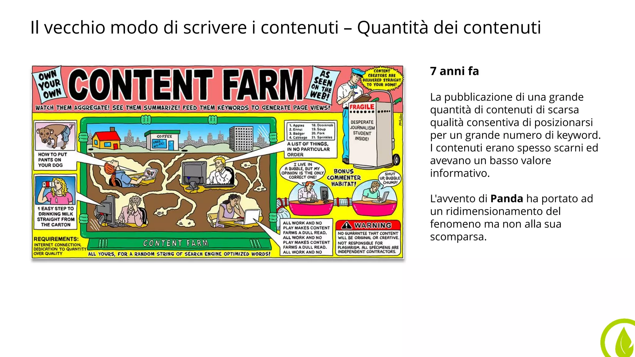 7 anni fa
La pubblicazione di una grande
quantità di contenuti di scarsa
qualità consentiva di posizionarsi
per un grande numero di keyword.
I contenuti erano spesso scarni ed
avevano un basso valore
informativo.
L'avvento di Panda ha portato ad
un ridimensionamento del
fenomeno ma non alla sua
scomparsa.
Il vecchio modo di scrivere i contenuti – Quantità dei contenuti
 