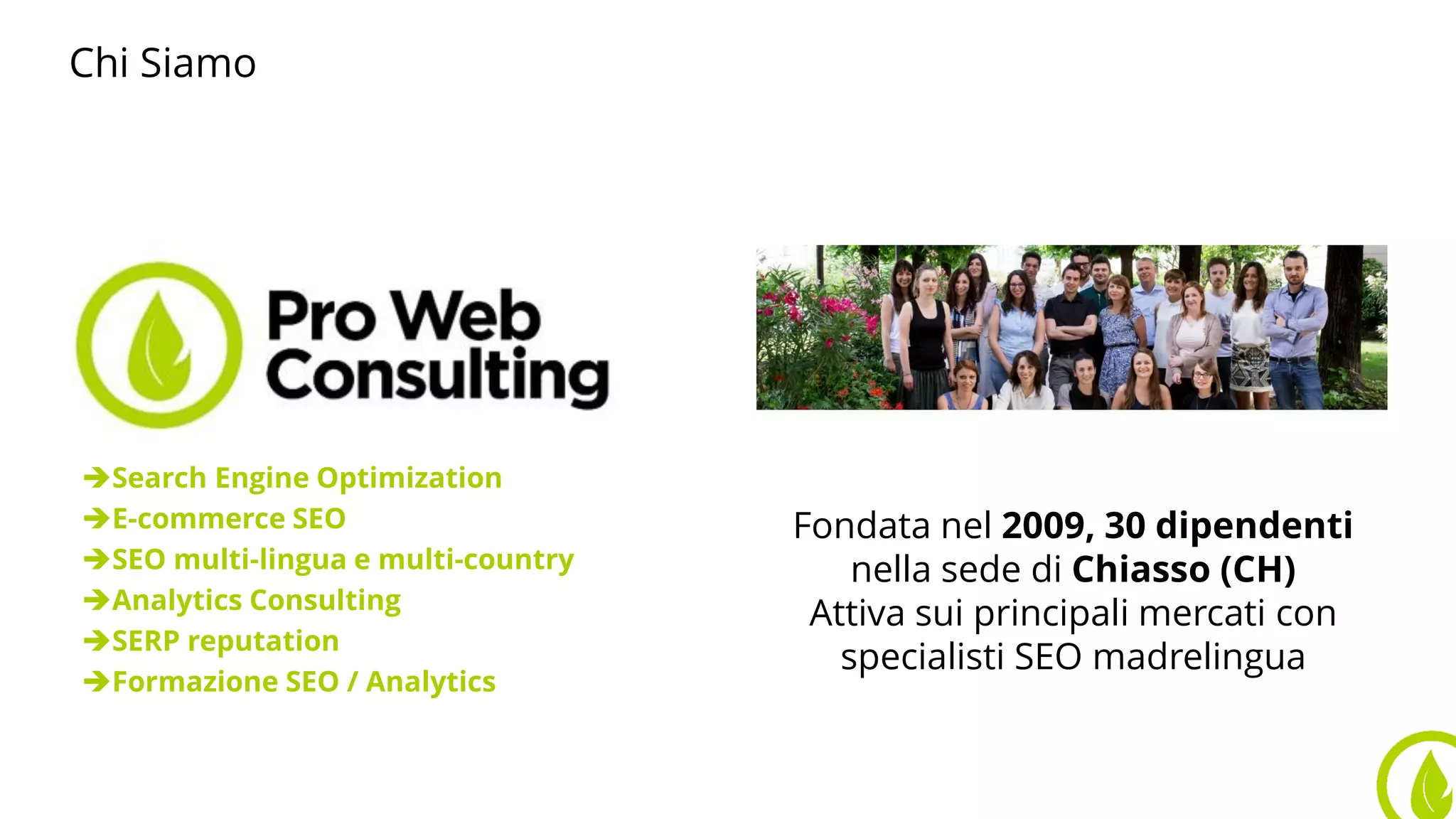 Chi Siamo
Search Engine Optimization
E-commerce SEO
SEO multi-lingua e multi-country
Analytics Consulting
SERP reputation
Formazione SEO / Analytics
Fondata nel 2009, 30 dipendenti
nella sede di Chiasso (CH)
Attiva sui principali mercati con
specialisti SEO madrelingua
 