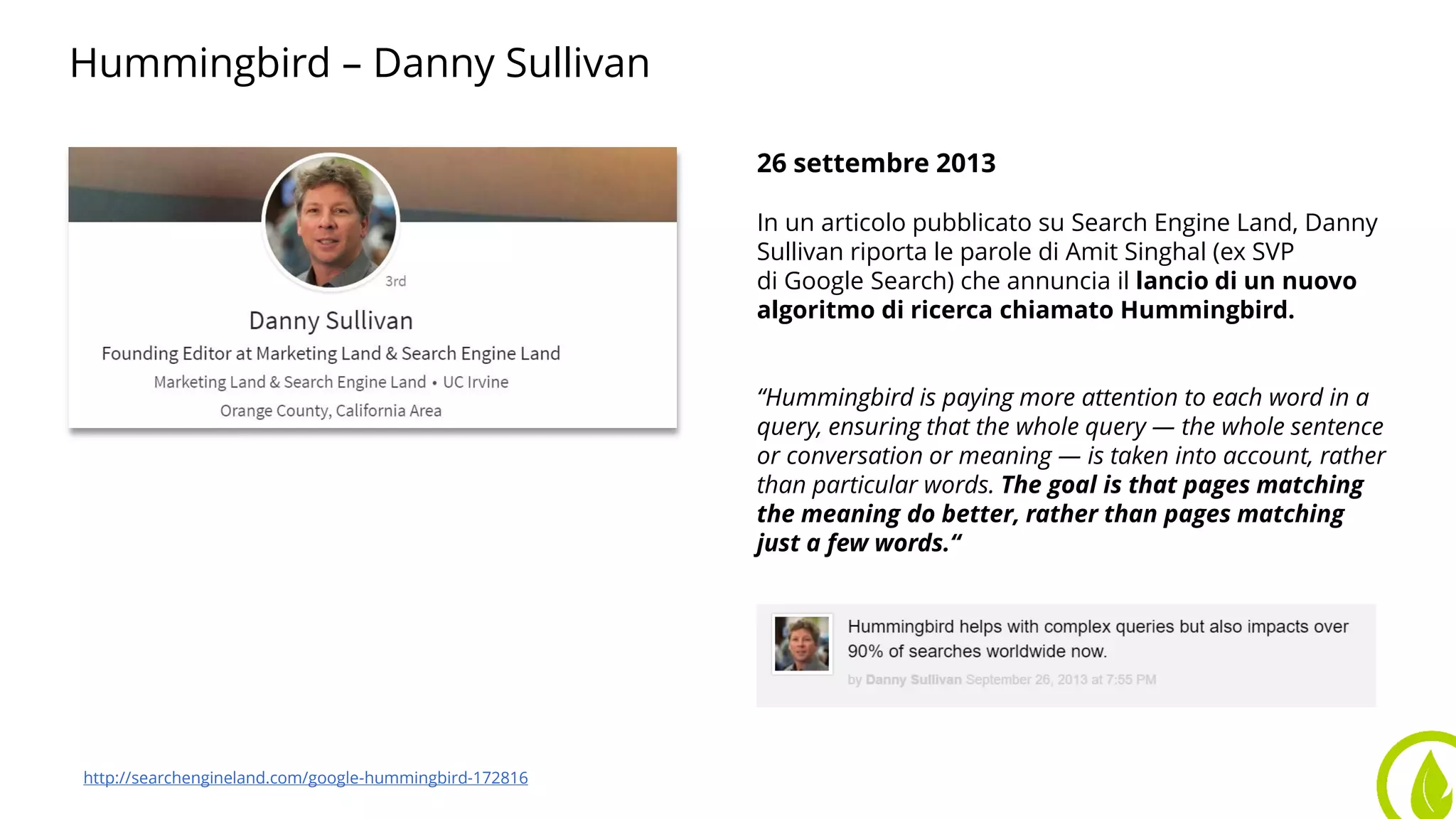 Hummingbird – Danny Sullivan
26 settembre 2013
In un articolo pubblicato su Search Engine Land, Danny
Sullivan riporta le parole di Amit Singhal (ex SVP
di Google Search) che annuncia il lancio di un nuovo
algoritmo di ricerca chiamato Hummingbird.
“Hummingbird is paying more attention to each word in a
query, ensuring that the whole query — the whole sentence
or conversation or meaning — is taken into account, rather
than particular words. The goal is that pages matching
the meaning do better, rather than pages matching
just a few words.“
http://searchengineland.com/google-hummingbird-172816
 