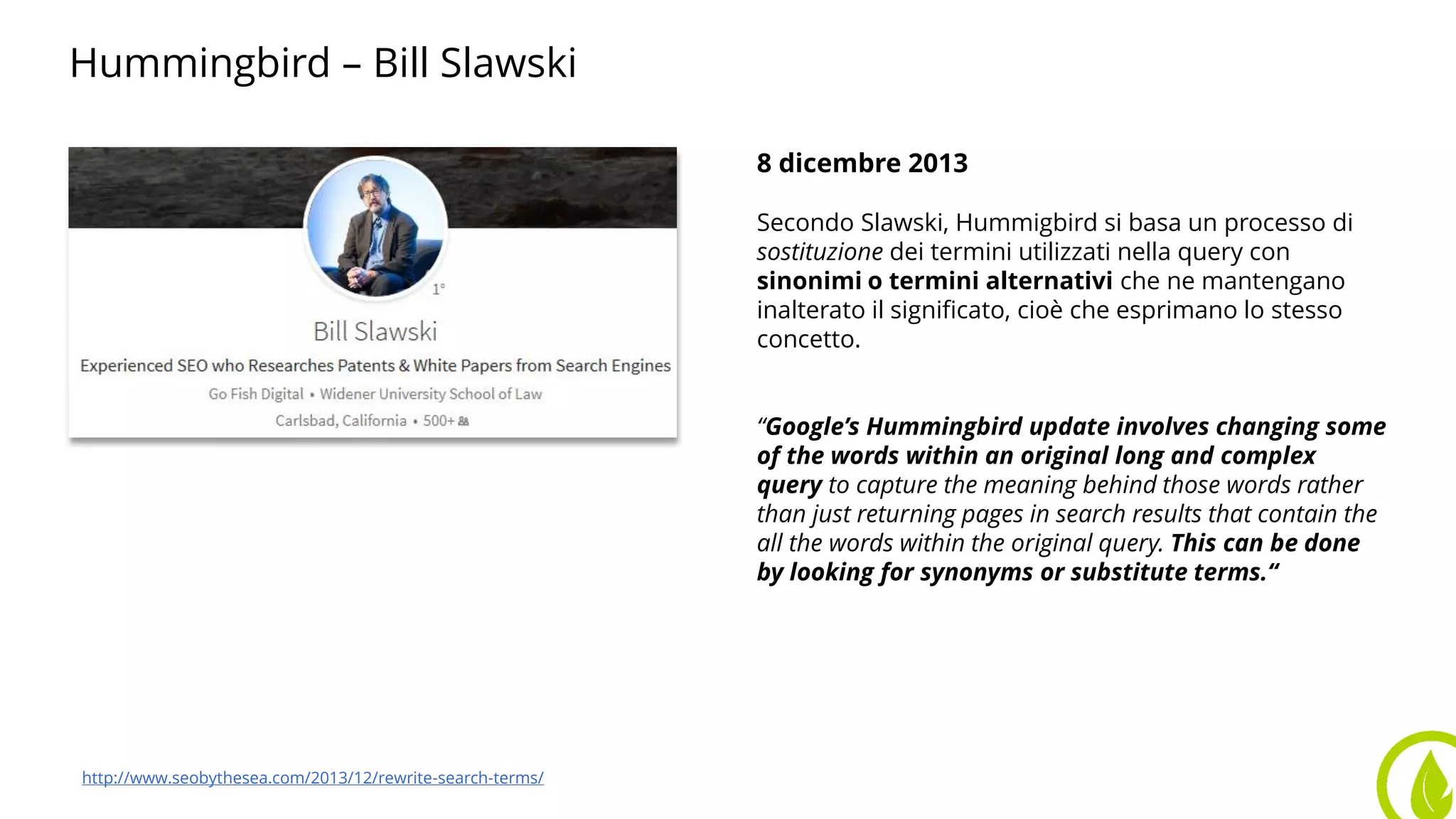 Hummingbird – Bill Slawski
Foto di Slawski 8 dicembre 2013
Secondo Slawski, Hummigbird si basa un processo di
sostituzione dei termini utilizzati nella query con
sinonimi o termini alternativi che ne mantengano
inalterato il significato, cioè che esprimano lo stesso
concetto.
“Google’s Hummingbird update involves changing some
of the words within an original long and complex
query to capture the meaning behind those words rather
than just returning pages in search results that contain the
all the words within the original query. This can be done
by looking for synonyms or substitute terms.“
http://www.seobythesea.com/2013/12/rewrite-search-terms/
 