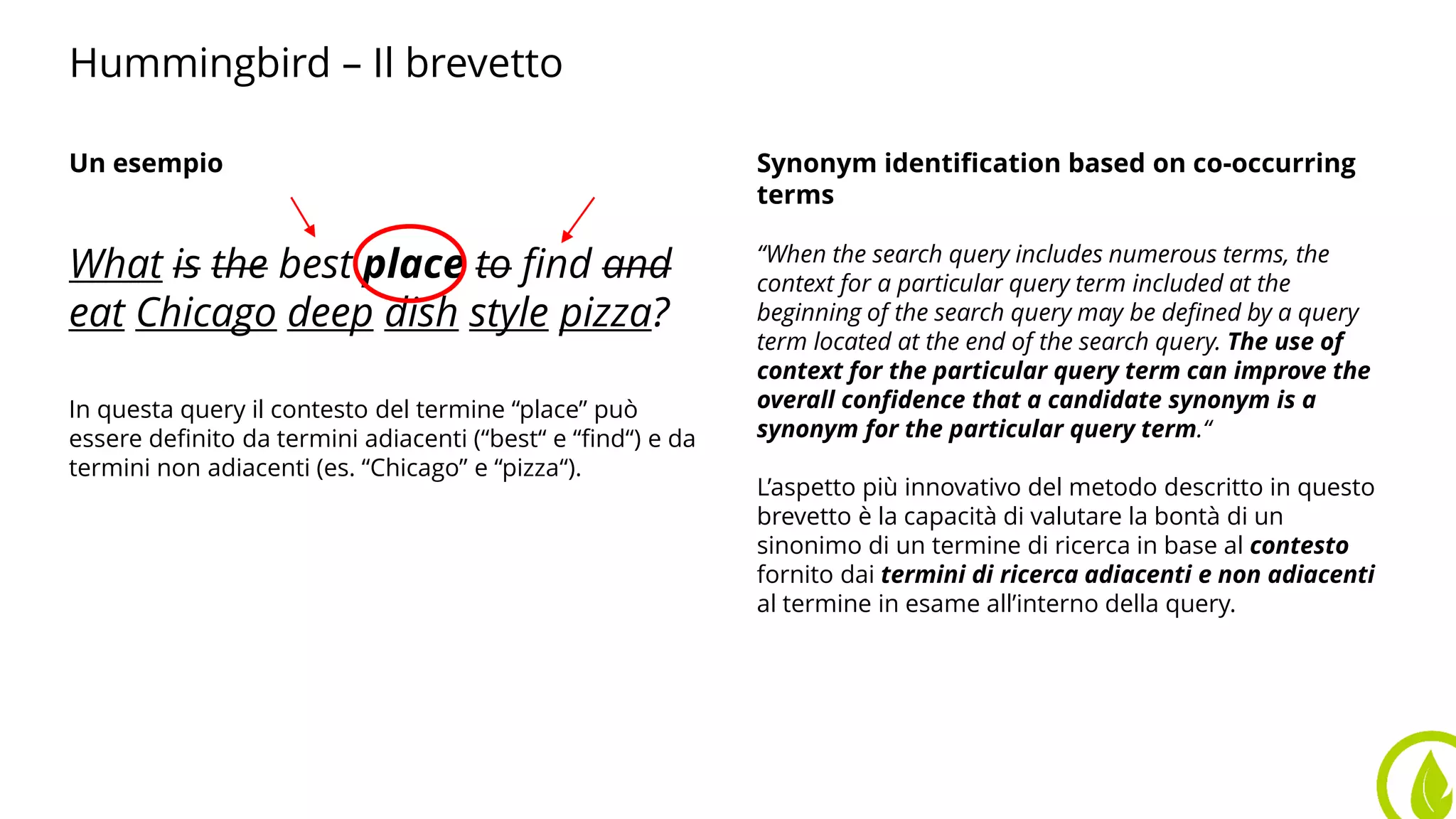 Hummingbird – Il brevetto
Un esempio
What is the best place to find and
eat Chicago deep dish style pizza?
In questa query il contesto del termine “place” può
essere definito da termini adiacenti (“best“ e “find“) e da
termini non adiacenti (es. “Chicago” e “pizza“).
Synonym identification based on co-occurring
terms
“When the search query includes numerous terms, the
context for a particular query term included at the
beginning of the search query may be defined by a query
term located at the end of the search query. The use of
context for the particular query term can improve the
overall confidence that a candidate synonym is a
synonym for the particular query term.“
L’aspetto più innovativo del metodo descritto in questo
brevetto è la capacità di valutare la bontà di un
sinonimo di un termine di ricerca in base al contesto
fornito dai termini di ricerca adiacenti e non adiacenti
al termine in esame all’interno della query.
 