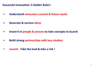 Successful Innovation: 5 Golden Rules! Understand  consumers current & future   needs   Generate & nurture  Ideas   Invest € in  people & process  to take concepts to launch Build strong  partnerships with key retailers Launch -  Take the lead & take a risk !  