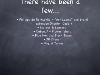 There have been a few... Philippe de Rothschild – “Art Labels” and brand extension (Mouton Cadet) Mateus & Lancers  Duboeuf – Flower labels Blue Nun and Black Tower JP Chenet Miguel Torres 
