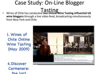 Case Study: On-Line Blogger Tasting Wines of Chile has conducted  two Online Wine Tasting influential US wine bloggers  through a live video feed, broadcasting simultaneously from New York and Chile. Wines of Chile Online Wine Tasting (May 2009) Discover Carmenere: the lost grape  (Nov. 2009) 