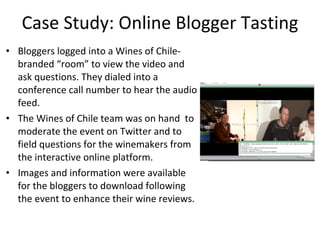 Case Study: Online Blogger Tasting Bloggers logged into a Wines of Chile-branded “room” to view the video and ask questions. They dialed into a conference call number to hear the audio feed. The Wines of Chile team was on hand  to moderate the event on Twitter and to field questions for the winemakers from the interactive online platform. Images and information were available for the bloggers to download following the event to enhance their wine reviews. 