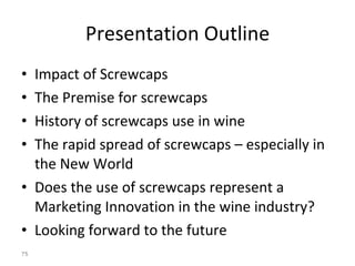 Presentation Outline Impact of Screwcaps The Premise for screwcaps History of screwcaps use in wine The rapid spread of screwcaps – especially in the New World Does the use of screwcaps represent a Marketing Innovation in the wine industry?  Looking forward to the future  