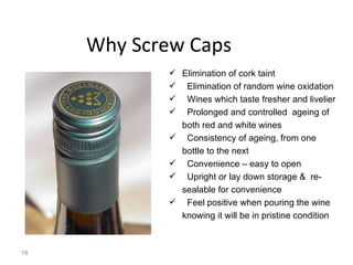 Why Screw Caps Elimination of cork taint Elimination of random wine oxidation Wines which taste fresher and livelier Prolonged and controlled  ageing of both red and white wines Consistency of ageing, from one bottle to the next Convenience – easy to open Upright or lay down storage &  re-sealable for convenience Feel positive when pouring the wine knowing it will be in pristine condition 