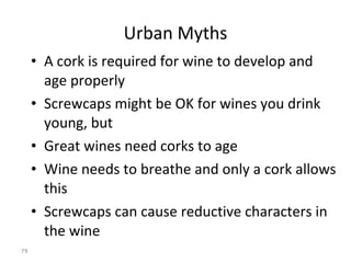 Urban Myths A cork is required for wine to develop and age properly Screwcaps might be OK for wines you drink young, but  Great wines need corks to age Wine needs to breathe and only a cork allows this Screwcaps can cause reductive characters in the wine THEY ARE ALL WRONG  -  LIBRARY OF WIDESPREAD EVIDENCE NOW AVAILABLE TO DISPEL MISCONCEPTIONS 