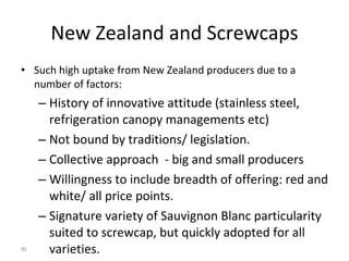 New Zealand and Screwcaps Such high uptake from New Zealand producers due to a number of factors: History of innovative attitude (stainless steel, refrigeration canopy managements etc) Not bound by traditions/ legislation. Collective approach  - big and small producers Willingness to include breadth of offering: red and white/ all price points. Signature variety of Sauvignon Blanc particularity suited to screwcap, but quickly adopted for all varieties. 