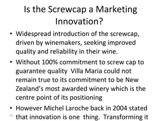 Is the Screwcap a Marketing Innovation?   Widespread introduction of the screwcap, driven by winemakers, seeking improved quality and reliability in their wine.  Without 100% commitment to screw cap to guarantee quality  Villa Maria could not remain true to its commitment to be New Zealand’s most awarded winery which is the centre point of its positioning However Michel Laroche back in 2004 stated that innovation is one  thing.  Transforming it into a reality that is widely accepted by the consumer is quite another...  