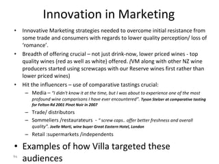 Innovation in Marketing Innovative Marketing strategies needed to overcome initial resistance from some trade and consumers with regards to lower quality perception/ loss of ‘romance’. Breadth of offering crucial – not just drink-now, lower priced wines - top quality wines (red as well as white) offered.  ( VM along with other NZ wine producers started using screwcaps with our Reserve wines first rather than lower priced wines)  Hit the influencers – use of comparative tastings crucial: Media –  “I didn't know it at the time, but I was about to experience one of the most profound wine comparisons I have ever encountered”.  Tyson Stelzer at comparative tasting for Felton Rd 2001 Pinot Noir in 2007 Trade/ distributors  Sommeliers /restaurateurs  -  “ screw caps.. offer better freshness and overall quality”.  Joelle Marti, wine buyer Great Eastern Hotel, London Retail :supermarkets /independents Examples of how Villa targeted these audiences 