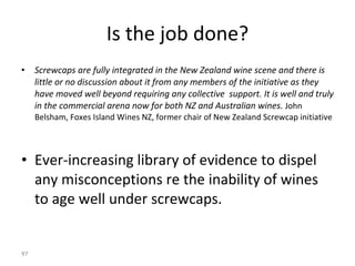 Is the job done? Screwcaps are fully integrated in the New Zealand wine scene and there is little or no discussion about it from any members of the initiative as they have moved well beyond requiring any collective  support. It is well and truly in the commercial arena now for both NZ and Australian wines.  John Belsham, Foxes Island Wines NZ, former chair of New Zealand Screwcap initiative Ever-increasing library of evidence to dispel any misconceptions re the inability of wines to age well under screwcaps.  