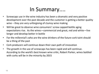 In Summary.... Screwcaps use in the wine industry has been a dramatic and very positive development over the past decade and the customer is getting a better quality wine – they are very unforgiving of clumsy wine making Will be great to observe wine consumers’ screw capped bottle aging expectations rise.  As the wines—commercial and great, red and white—live longer and develop better in bottle For the millennial’s who are the wine drinkers of the future cork taint should be a thing of the past Cork producers will continue down their own path of innovation The growth in the use of screwcaps has been rapid and will continue.  According to the world's best known wine critic, Robert Parker, wines bottled with corks will be in the minority by 2015   