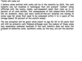“ Corks will come out I believe wines bottled with corks will be in the minority by 2015. The cork industry has not invested in techniques that will prevent "corked" wines afflicted with the musty, moldy, wet-basement smell that ruins up to 15 percent of all wine bottles. The consequences of this laissez-faire attitude will be dramatic. More and more state-of-the-art wineries are moving to screw caps for wines that need to be consumed within 3 to 4 years of the vintage (about 95 percent of the world's wines).  The one exception will be great wines meant to age for 20 to 30 years that will still be primarily cork finished-although even the makers of these wines may experience consumer backlash if the cork industry does not solve the problem of defective corks. Synthetic corks, by the way, are not the solution. “ Robert M. Parker, Jr., editor and publisher of  The Wine Advocate  
