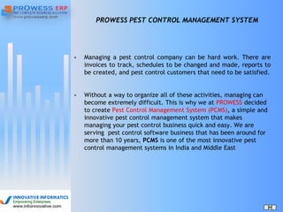 PROWESS PEST CONTROL MANAGEMENT SYSTEM
• Managing a pest control company can be hard work. There are
invoices to track, schedules to be changed and made, reports to
be created, and pest control customers that need to be satisfied.
• Without a way to organize all of these activities, managing can
become extremely difficult. This is why we at PROWESS decided
to create Pest Control Management System (PCMS), a simple and
innovative pest control management system that makes
managing your pest control business quick and easy. We are
serving pest control software business that has been around for
more than 10 years, PCMS is one of the most innovative pest
control management systems in India and Middle East
 