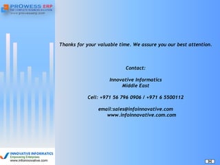 Thanks for your valuable time. We assure you our best attention.
Contact:
Innovative Informatics
Middle East
Cell: +971 56 796 0906 / +971 6 5500112
email:sales@infoinnovative.com
www.infoinnovative.com.com
 