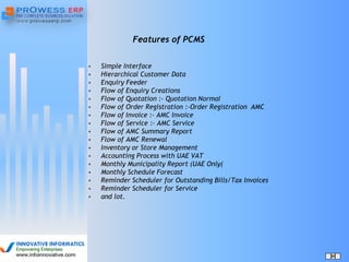 Features of PCMS
• Simple Interface
• Hierarchical Customer Data
• Enquiry Feeder
• Flow of Enquiry Creations
• Flow of Quotation :- Quotation Normal
• Flow of Order Registration :-Order Registration AMC
• Flow of Invoice :- AMC Invoice
• Flow of Service :- AMC Service
• Flow of AMC Summary Report
• Flow of AMC Renewal
• Inventory or Store Management
• Accounting Process with UAE VAT
• Monthly Municipality Report (UAE Only(
• Monthly Schedule Forecast
• Reminder Scheduler for Outstanding Bills/Tax Invoices
• Reminder Scheduler for Service
• and lot.
 