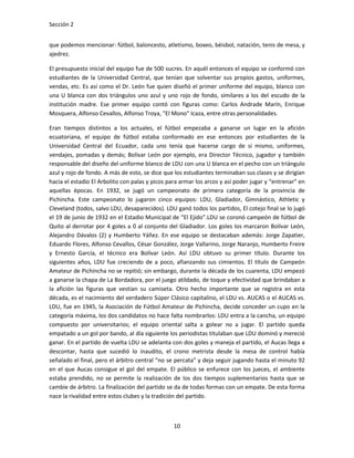 Sección 2


que podemos mencionar: fútbol, baloncesto, atletismo, boxeo, béisbol, natación, tenis de mesa, y
ajedrez.

El presupuesto inicial del equipo fue de 500 sucres. En aquél entonces el equipo se conformó con
estudiantes de la Universidad Central, que tenían que solventar sus propios gastos, uniformes,
vendas, etc. Es así como el Dr. León fue quien diseñó el primer uniforme del equipo, blanco con
una U blanca con dos triángulos uno azul y uno rojo de fondo, similares a los del escudo de la
institución madre. Ese primer equipo contó con figuras como: Carlos Andrade Marín, Enrique
Mosquera, Alfonso Cevallos, Alfonso Troya, "El Mono" Icaza, entre otras personalidades.

Eran tiempos distintos a los actuales, el fútbol empezaba a ganarse un lugar en la afición
ecuatoriana, el equipo de fútbol estaba conformado en ese entonces por estudiantes de la
Universidad Central del Ecuador, cada uno tenía que hacerse cargo de sí mismo, uniformes,
vendajes, pomadas y demás; Bolívar León por ejemplo, era Director Técnico, jugador y también
responsable del diseño del uniforme blanco de LDU con una U blanca en el pecho con un triángulo
azul y rojo de fondo. A más de esto, se dice que los estudiantes terminaban sus clases y se dirigían
hacia el estadio El Arbolito con palas y picos para armar los arcos y así poder jugar y “entrenar” en
aquellas épocas. En 1932, se jugó un campeonato de primera categoría de la provincia de
Pichincha. Este campeonato lo jugaron cinco equipos: LDU, Gladiador, Gimnástico, Athletic y
Cleveland (todos, salvo LDU, desaparecidos). LDU ganó todos los partidos, El cotejo final se lo jugó
el 19 de junio de 1932 en el Estadio Municipal de “El Ejido”.LDU se coronó campeón de fútbol de
Quito al derrotar por 4 goles a 0 al conjunto del Gladiador. Los goles los marcaron Bolívar León,
Alejandro Dávalos (2) y Humberto Yáñez. En ese equipo se destacaban además: Jorge Zapatier,
Eduardo Flores, Alfonso Cevallos, César González, Jorge Vallarino, Jorge Naranjo, Humberto Freire
y Ernesto García, el técnico era Bolívar León. Así LDU obtuvo su primer título. Durante los
siguientes años, LDU fue creciendo de a poco, afianzando sus cimientos. El título de Campeón
Amateur de Pichincha no se repitió; sin embargo, durante la década de los cuarenta, LDU empezó
a ganarse la chapa de La Bordadora, por el juego atildado, de toque y efectividad que brindaban a
la afición las figuras que vestían su camiseta. Otro hecho importante que se registra en esta
década, es el nacimiento del verdadero Súper Clásico capitalino, el LDU vs. AUCAS o el AUCAS vs.
LDU, fue en 1945, la Asociación de Fútbol Amateur de Pichincha, decide conceder un cupo en la
categoría máxima, los dos candidatos no hace falta nombrarlos: LDU entra a la cancha, un equipo
compuesto por universitarios; el equipo oriental salta a golear no a jugar. El partido queda
empatado a un gol por bando, al día siguiente los periodistas titulaban que LDU dominó y mereció
ganar. En el partido de vuelta LDU se adelanta con dos goles y maneja el partido, el Aucas llega a
descontar, hasta que sucedió lo inaudito, el crono metrista desde la mesa de control había
señalado el final, pero el árbitro central “no se percata” y deja seguir jugando hasta el minuto 92
en el que Aucas consigue el gol del empate. El público se enfurece con los jueces, el ambiente
estaba prendido, no se permite la realización de los dos tiempos suplementarios hasta que se
cambie de árbitro. La finalización del partido se da de todas formas con un empate. De esta forma
nace la rivalidad entre estos clubes y la tradición del partido.



                                                 10
 