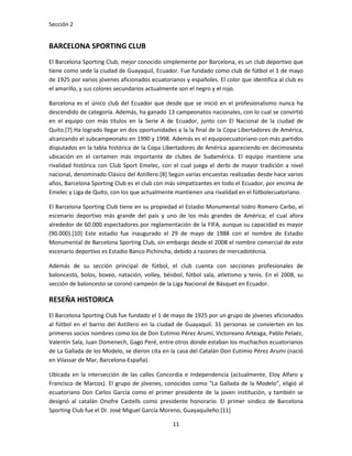Sección 2


BARCELONA SPORTING CLUB
El Barcelona Sporting Club, mejor conocido simplemente por Barcelona, es un club deportivo que
tiene como sede la ciudad de Guayaquil, Ecuador. Fue fundado como club de fútbol el 1 de mayo
de 1925 por varios jóvenes aficionados ecuatorianos y españoles. El color que identifica al club es
el amarillo, y sus colores secundarios actualmente son el negro y el rojo.

Barcelona es el único club del Ecuador que desde que se inició en el profesionalismo nunca ha
descendido de categoría. Además, ha ganado 13 campeonatos nacionales, con lo cual se convirtió
en el equipo con más títulos en la Serie A de Ecuador, junto con El Nacional de la ciudad de
Quito.[7] Ha logrado llegar en dos oportunidades a la la final de la Copa Libertadores de América,
alcanzando el subcampeonato en 1990 y 1998. Además es el equipoecuatoriano con más partidos
disputados en la tabla histórica de la Copa Libertadores de América apareciendo en decimosexta
ubicación en el certamen más importante de clubes de Sudamérica. El equipo mantiene una
rivalidad histórica con Club Sport Emelec, con el cual juega el derbi de mayor tradición a nivel
nacional, denominado Clásico del Astillero.[8] Según varias encuestas realizadas desde hace varios
años, Barcelona Sporting Club es el club con más simpatizantes en todo el Ecuador, por encima de
Emelec y Liga de Quito, con los que actualmente mantienen una rivalidad en el fútbolecuatoriano.

El Barcelona Sporting Club tiene en su propiedad el Estadio Monumental Isidro Romero Carbo, el
escenario deportivo más grande del país y uno de los más grandes de América; el cual afora
alrededor de 60.000 espectadores por reglamentación de la FIFA, aunque su capacidad es mayor
(90.000).[10] Este estadio fue inaugurado el 29 de mayo de 1988 con el nombre de Estadio
Monumental de Barcelona Sporting Club, sin embargo desde el 2008 el nombre comercial de este
escenario deportivo es Estadio Banco Pichincha, debido a razones de mercadotécnia.

Además de su sección principal de fútbol, el club cuenta con secciones profesionales de
baloncesto, bolos, boxeo, natación, volley, béisbol, fútbol sala, atletismo y tenis. En el 2008, su
sección de baloncesto se coronó campeón de la Liga Nacional de Básquet en Ecuador.

RESEÑA HISTORICA
El Barcelona Sporting Club fue fundado el 1 de mayo de 1925 por un grupo de jóvenes aficionados
al fútbol en el barrio del Astillero en la ciudad de Guayaquil. 31 personas se convierten en los
primeros socios nombres como los de Don Eutimio Pérez Arumí, Victoreano Arteaga, Pablo Pelaéz,
Valentín Sala, Juan Domenech, Gago Peré, entre otros donde estaban los muchachos ecuatorianos
de La Gallada de los Modelo, se dieron cita en la casa del Catalán Don Eutimio Pérez Arumí (nació
en Vilassar de Mar, Barcelona-España).

Ubicada en la intersección de las calles Concordia e Independencia (actualmente, Eloy Alfaro y
Francisco de Marcos). El grupo de jóvenes, conocidos como "La Gallada de la Modelo", eligió al
ecuatoriano Don Carlos García como el primer presidente de la joven institución, y también se
designó al catalán Onofre Castells como presidente honorario. El primer sindico de Barcelona
Sporting Club fue el Dr. José Miguel García Moreno, Guayaquileño.[11]

                                                11
 