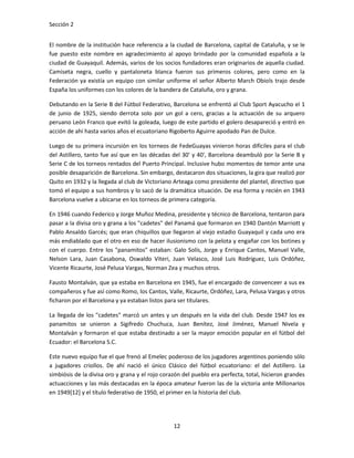 Sección 2


El nombre de la institución hace referencia a la ciudad de Barcelona, capital de Cataluña, y se le
fue puesto este nombre en agradecimiento al apoyo brindado por la comunidad española a la
ciudad de Guayaquil. Además, varios de los socios fundadores eran originarios de aquella ciudad.
Camiseta negra, cuello y pantaloneta blanca fueron sus primeros colores, pero como en la
Federación ya existía un equipo con similar uniforme el señor Alberto March Obiols trajo desde
España los uniformes con los colores de la bandera de Cataluña, oro y grana.

Debutando en la Serie B del Fútbol Federativo, Barcelona se enfrentó al Club Sport Ayacucho el 1
de junio de 1925, siendo derrota solo por un gol a cero, gracias a la actuación de su arquero
peruano León Franco que evitó la goleada, luego de este partido el golero desapareció y entró en
acción de ahí hasta varios años el ecuatoriano Rigoberto Aguirre apodado Pan de Dulce.

Luego de su primera incursión en los torneos de FedeGuayas vinieron horas difíciles para el club
del Astillero, tanto fue así que en las décadas del 30' y 40', Barcelona deambuló por la Serie B y
Serie C de los torneos rentados del Puerto Principal. Inclusive hubo momentos de temor ante una
posible desaparición de Barcelona. Sin embargo, destacaron dos situaciones, la gira que realizó por
Quito en 1932 y la llegada al club de Victoriano Arteaga como presidente del plantel, directivo que
tomó el equipo a sus hombros y lo sacó de la dramática situación. De esa forma y recién en 1943
Barcelona vuelve a ubicarse en los torneos de primera categoría.

En 1946 cuando Federico y Jorge Muñoz Medina, presidente y técnico de Barcelona, tentaron para
pasar a la divisa oro y grana a los "cadetes" del Panamá que formaron en 1940 Dantón Marriott y
Pablo Ansaldo Garcés; que eran chiquillos que llegaron al viejo estadio Guayaquil y cada uno era
más endiablado que el otro en eso de hacer ilusionismo con la pelota y engañar con los botines y
con el cuerpo. Entre los "panamitos" estaban: Galo Solís, Jorge y Enrique Cantos, Manuel Valle,
Nelson Lara, Juan Casabona, Oswaldo Viteri, Juan Velasco, José Luis Rodríguez, Luis Ordóñez,
Vicente Ricaurte, José Pelusa Vargas, Norman Zea y muchos otros.

Fausto Montalván, que ya estaba en Barcelona en 1945, fue el encargado de convenceer a sus ex
compañeros y fue así como Romo, los Cantos, Valle, Ricaurte, Ordóñez, Lara, Pelusa Vargas y otros
ficharon por el Barcelona y ya estaban listos para ser titulares.

La llegada de los "cadetes" marcó un antes y un después en la vida del club. Desde 1947 los ex
panamitos se unieron a Sigifredo Chuchuca, Juan Benítez, José Jiménez, Manuel Nivela y
Montalván y formaron el que estaba destinado a ser la mayor emoción popular en el fútbol del
Ecuador: el Barcelona S.C.

Este nuevo equipo fue el que frenó al Emelec poderoso de los jugadores argentinos poniendo sólo
a jugadores criollos. De ahí nació el único Clásico del fútbol ecuatoriano: el del Astillero. La
simbiósis de la divisa oro y grana y el rojo corazón del pueblo era perfecta, total, hicieron grandes
actuacciones y las más destacadas en la época amateur fueron las de la victoria ante Millonarios
en 1949[12] y el título federativo de 1950, el primer en la historia del club.




                                                 12
 