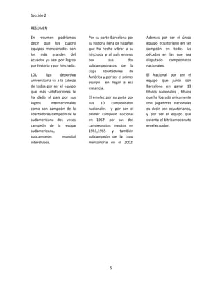 Sección 2


RESUMEN

En resumen podríamos           Por su parte Barcelona por     Ademas por ser el único
decir que los cuatro           su historia llena de hazañas   equipo ecuatoriano en ser
equipos mencionados son        que ha hecho vibrar a su       campeón en todas las
los más grandes del            hinchada y al país entero,     décadas en las que sea
ecuador ya sea por logros      por           sus        dos   disputado   campeonatos
por historia y por hinchada.   subcampeonatos de la           nacionales.
                               copa     libertadores     de
LDU      liga      deportiva   América y por ser el primer    El Nacional por ser el
universitaria va a la cabeza   equipo en llegar a esa         equipo que junto con
de todos por ser el equipo                                    Barcelona en ganar 13
                               instancia.
que más satisfacciones le                                     titulos nacionales , títulos
ha dado al país por sus        El emelec por su parte por     que ha logrado únicamente
logros       internacionales   sus    10    campeonatos       con jugadores nacionales
como son campeón de la         nacionales y por ser el        es decir con ecuatorianos,
libertadores campeón de la     primer campeón nacional        y por ser el equipo que
sudamericana dos veces         en 1957, por sus dos           ostenta el bitricampeonato
campeón de la recopa           campeonatos invictos en        en el ecuador.
sudamericana,                  1961,1965    y    también
subcampeón           mundial   subcampeón de la copa
interclubes.                   merconorte en el 2002.




                                            5
 