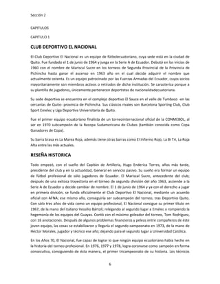 Sección 2


CAPITULOS

CAPITULO 1

CLUB DEPORTIVO EL NACIONAL
El Club Deportivo El Nacional es un equipo de fútbolecuatoriano, cuya sede está en la ciudad de
Quito. Fue fundado el 1 de junio de 1964 y juega en la Serie A de Ecuador. Debutó en los inicios de
1960 con el nombre de Mariscal Sucre en los torneos de Segunda Provincial de la Provincia de
Pichincha hasta ganar el ascenso en 1963 año en el cual decide adquirir el nombre que
actualmente ostenta. Es un equipo patrocinado por las Fuerzas Armadas del Ecuador, cuyos socios
mayoritariamente son miembros activos o retirados de dicha institución. Se caracteriza porque a
su plantilla de jugadores, únicamente pertenecen deportistas de nacionalidadecuatoriana.

Su sede deportiva se encuentra en el complejo deportivo El Sauce en el valle de Tumbaco -en las
cercanías de Quito- provincia de Pichincha. Sus clásicos rivales son Barcelona Sporting Club, Club
Sport Emelec y Liga Deportiva Universitaria de Quito.

Fue el primer equipo ecuatoriano finalista de un torneointernacional oficial de la CONMEBOL, al
ser en 1970 subcampeón de la Recopa Sudamericana de Clubes (también conocida como Copa
Ganadores de Copa).

Su barra brava es La Marea Roja, además tiene otras barras como El Infierno Rojo, La Bi Tri, La Roja
Alta entre las más actuales.

RESEÑA HISTORICA
Todo empezó, con el sueño del Capitán de Artillería, Hugo Enderica Torres, años más tarde,
presidente del club y en la actualidad, General en servicio pasivo. Su sueño era formar un equipo
de fútbol profesional de sólo jugadores de Ecuador. El Mariscal Sucre, antecedente del club;
después de una exitosa trayectoria en el torneo de segunda división del año 1963, asciende a la
Serie A de Ecuador y decide cambiar de nombre. El 1 de junio de 1964 y ya con el derecho a jugar
en primera división, se funda oficialmente el Club Deportivo El Nacional, mediante un acuerdo
oficial con AFNA; ese mismo año, conseguiría ser subcampeón del torneo, tras Deportivo Quito.
Con sólo tres años de vida como un equipo profesional, El Nacional consigue su primer título en
1967, de la mano del italiano Vessilio Bártoli; relegando al segundo lugar a Emelec y rompiendo la
hegemonía de los equipos del Guayas. Contó con el máximo goleador del torneo, Tom Rodríguez,
con 16 anotaciones. Después de algunos problemas financieros y peleas entre compañeros de éste
joven equipo, las cosas se estabilizaron y llegaría el segundo campeonato en 1973, de la mano de
Héctor Morales, jugador y técnico ese año; dejando para el segundo lugar a Universidad Católica.

En los Años 70, El Nacional, fue capaz de lograr lo que ningún equipo ecuatoriano había hecho en
la historia del torneo profesional. En 1976, 1977 y 1978, logra coronarse como campeón en forma
consecutiva, consiguiendo de ésta manera, el primer tricampeonato de su historia. Los técnicos


                                                 6
 