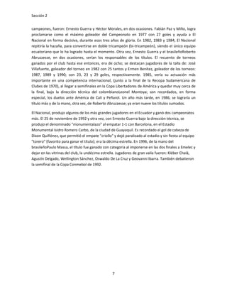 Sección 2


campeones, fueron: Ernesto Guerra y Héctor Morales, en dos ocasiones. Fabián Paz y Miño, logra
proclamarse como el máximo goleador del Campeonato en 1977 con 27 goles y ayuda a El
Nacional en forma decisiva, durante esos tres años de gloria. En 1982, 1983 y 1984, El Nacional
repitiría la hazaña, para convertirse en doble tricampeón (bi-tricampeón), siendo el único equipo
ecuatoriano que lo ha logrado hasta el momento. Otra vez, Ernesto Guerra y el brasileñoRoberto
Abruzzesse, en dos ocasiones, serían los responsables de los títulos. El recuento de torneos
ganados por el club hasta ese entonces, era de ocho; se destacan jugadores de la talla de: José
Villafuerte, goleador del torneo en 1982 con 25 tantos y Ermen Benítez, goleador de los torneos:
1987, 1989 y 1990; con 23, 23 y 29 goles, respectivamente. 1985, vería su actuación más
importante en una competencia internacional, (junto a la final de la Recopa Sudamericana de
Clubes de 1970), al llegar a semifinales en la Copa Libertadores de América y quedar muy cerca de
la final, bajo la dirección técnica del colombianoLeonel Montoya; son recordados, en forma
especial, los duelos ante América de Cali y Peñarol. Un año más tarde, en 1986, se lograría un
título más y de la mano, otra vez, de Roberto Abruzzesse; ya eran nueve los títulos sumados.

El Nacional, produjo algunos de los más grandes jugadores en el Ecuador y ganó dos campeonatos
más. El 25 de noviembre de 1992 y otra vez, con Ernesto Guerra bajo la dirección técnica, se
produjo el denominado "monumentalazo" al empatar 1-1 con Barcelona, en el Estadio
Monumental Isidro Romero Carbo, de la ciudad de Guayaquil. Es recordado el gol de cabeza de
Dixon Quiñónez, que permitió el empate "criollo" y dejó paralizado al estadio y sin fiesta al equipo
"torero" (favorito para ganar el título); era la décima estrella. En 1996, de la mano del
brasileñoPaulo Massa, el título fue ganado con categoría al imponerse en las dos finales a Emelec y
dejar en las vitrinas del club, la undécima estrella. Jugadores de gran valía fueron: Kléber Chalá,
Agustín Delgado, Wellington Sánchez, Oswaldo De La Cruz y Geovanni Ibarra. También debatieron
la semifinal de la Copa Conmebol de 1992.




                                                 7
 