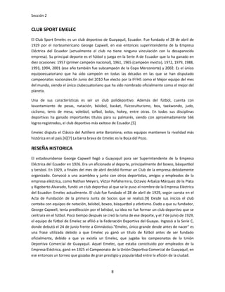 Sección 2


CLUB SPORT EMELEC
El Club Sport Emelec es un club deportivo de Guayaquil, Ecuador. Fue fundado el 28 de abril de
1929 por el norteamericano George Capwell, en ese entonces superintendente de la Empresa
Eléctrica del Ecuador (actualmente el club no tiene ninguna vinculación con la desaparecida
empresa). Su principal deporte es el fútbol y juega en la Serie A de Ecuador que la ha ganado en
diez ocasiones: 1957 (primer campeón nacional), 1961, 1965 (campeón invicto), 1972, 1979, 1988,
1993, 1994, 2001 (ese año también fue subcampeón de la Copa Merconorte) y 2002. Es el único
equipoecuatoriano que ha sido campeón en todas las décadas en las que se han disputado
campeonatos nacionales.En Junio del 2010 fue electo por la IFFHS como el Mejor equipo del mes
del mundo, siendo el único clubecuatoriano que ha sido nombrado oficialmente como el mejor del
planeta.

Una de sus características es ser un club polideportivo. Además del fútbol, cuenta con
levantamiento de pesas, natación, béisbol, basket, físicoculturismo, box, taekwondo, judo,
ciclismo, tenis de mesa, voleibol, sofbol, bolos, hokey, entre otras. En todas sus disciplinas
deportivas ha ganado importantes títulos para su palmarés, siendo con aproximadamente 566
logros registrados, el club deportivo más exitoso de Ecuador.[5]

Emelec disputa el Clásico del Astillero ante Barcelona; estos equipos mantienen la rivalidad más
histórica en el país.[6][7] La barra brava de Emelec es la Boca del Pozo.

RESEÑA HISTORICA
El estadounidense George Capwell llegó a Guayaquil para ser Superintendente de la Empresa
Eléctrica del Ecuador en 1926. Era un aficionado al deporte, principalmente del boxeo, básquetbol
y beisbol. En 1929, a finales del mes de abril decidió formar un Club de la empresa debidamente
organizado. Convocó a una asamblea y junto con otros deportistas, amigos y empleados de la
empresa eléctrica, como Nathan Meyers, Víctor Peñaherrera, Octavio Arbaíza Márquez de la Plata
y Rigoberto Alvarado, fundó un club deportivo al que se le puso el nombre de la Empresa Eléctrica
del Ecuador: Emelec actualmente. El club fue fundado el 28 de abril de 1929, según consta en el
Acta de Fundación de la primera Junta de Socios que se realizó.[9] Desde sus inicios el club
contaba con equipos de natación, béisbol, boxeo, básquetbol y atletismo. Dado a que su fundador,
George Capwell, tenía predilección por el béisbol, su idea no fue formar un club deportivo que se
centrara en el fútbol. Poco tiempo después se creó la rama de ese deporte, y el 7 de junio de 1929,
el equipo de fútbol de Emelec se afilió a la Federación Deportiva del Guayas. Ingresó a la Serie C,
donde debutó el 24 de junio frente a Gimnástico."Emelec, único grande desde antes de nacer" es
una frase utilizada debido a que Emelec ya ganó un título de fútbol antes de ser fundado
oficialmente, debido a que ya existía un Emelec, que jugaba los campeonatos de la Unión
Deportiva Comercial de Guayaquil. Aquel Emelec, que estaba constituido por empleados de la
Empresa Eléctrica, ganó en 1925 el Campeonato de la Unión Deportiva Comercial de Guayaquil, en
ese entonces un torneo que gozaba de gran prestigio y popularidad entre la afición de la ciudad.



                                                8
 