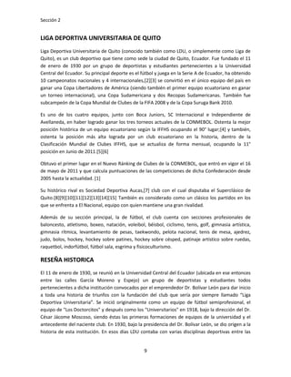 Sección 2


LIGA DEPORTIVA UNIVERSITARIA DE QUITO
Liga Deportiva Universitaria de Quito (conocido también como LDU, o simplemente como Liga de
Quito), es un club deportivo que tiene como sede la ciudad de Quito, Ecuador. Fue fundado el 11
de enero de 1930 por un grupo de deportistas y estudiantes pertenecientes a la Universidad
Central del Ecuador. Su principal deporte es el fútbol y juega en la Serie A de Ecuador, ha obtenido
10 campeonatos nacionales y 4 internacionales,[2][3] se convirtió en el único equipo del país en
ganar una Copa Libertadores de América (siendo también el primer equipo ecuatoriano en ganar
un torneo internacional), una Copa Sudamericana y dos Recopas Sudamericanas. También fue
subcampeón de la Copa Mundial de Clubes de la FIFA 2008 y de la Copa Suruga Bank 2010.

Es uno de los cuatro equipos, junto con Boca Juniors, SC Internacional e Independiente de
Avellaneda, en haber logrado ganar los tres torneos actuales de la CONMEBOL. Ostenta la mejor
posición histórica de un equipo ecuatoriano según la IFFHS ocupando el 90° lugar;[4] y también,
ostenta la posición más alta lograda por un club ecuatoriano en la historia, dentro de la
Clasificación Mundial de Clubes IFFHS, que se actualiza de forma mensual, ocupando la 11°
posición en Junio de 2011.[5][6]

Obtuvo el primer lugar en el Nuevo Ránking de Clubes de la CONMEBOL, que entró en vigor el 16
de mayo de 2011 y que calcula puntuaciones de las competiciones de dicha Confederación desde
2005 hasta la actualidad. [1]

Su histórico rival es Sociedad Deportiva Aucas,[7] club con el cual disputaba el Superclásico de
Quito.[8][9][10][11][12][13][14][15] También es considerado como un clásico los partidos en los
que se enfrenta a El Nacional, equipo con quien mantiene una gran rivalidad.

Además de su sección principal, la de fútbol, el club cuenta con secciones profesionales de
baloncesto, atletismo, boxeo, natación, voleibol, béisbol, ciclismo, tenis, golf, gimnasia artística,
gimnasia rítmica, levantamiento de pesas, taekwondo, pelota nacional, tenis de mesa, ajedrez,
judo, bolos, hockey, hockey sobre patines, hockey sobre césped, patinaje artístico sobre ruedas,
raquetbol, indorfútbol, fútbol sala, esgrima y fisicoculturismo.

RESEÑA HISTORICA
El 11 de enero de 1930, se reunió en la Universidad Central del Ecuador (ubicada en ese entonces
entre las calles García Moreno y Espejo) un grupo de deportistas y estudiantes todos
pertenecientes a dicha institución convocados por el emprendedor Dr. Bolívar León para dar inicio
a toda una historia de triunfos con la fundación del club que sería por siempre llamado “Liga
Deportiva Universitaria”. Se inició originalmente como un equipo de fútbol semiprofesional, el
equipo de "Los Doctorcitos" y después como los "Universitarios" en 1918, bajo la dirección del Dr.
César Jácome Moscoso, siendo éstas las primeras formaciones de equipos de la universidad y el
antecedente del naciente club. En 1930, bajo la presidencia del Dr. Bolívar León, se dio origen a la
historia de esta institución. En esos días LDU contaba con varias disciplinas deportivas entre las


                                                 9
 