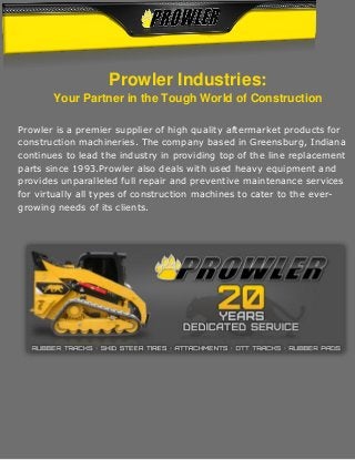 Prowler Industries:
Your Partner in the Tough World of Construction
Prowler is a premier supplier of high quality aftermarket products for
construction machineries. The company based in Greensburg, Indiana
continues to lead the industry in providing top of the line replacement
parts since 1993.Prowler also deals with used heavy equipment and
provides unparalleled full repair and preventive maintenance services
for virtually all types of construction machines to cater to the ever-
growing needs of its clients.
 