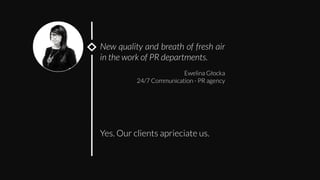 New quality and breath of fresh air
in the work of PR departments.

Ewelina Głocka
24/7 Communication - PR agency
Yes. Our clients aprieciate us. 
 
