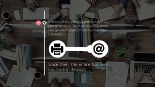 In terms of technology, public relations is
pretty ancient. The last (r)evolutionary
change was to switch from fax messages
to e-mails. 	
  
Since then, the entire business
has stuck in the past. 
 