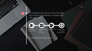 PR professionals still use heavy tools like
Excel, Word or Outlook to manage their
daily activities. 
It takes too much time.
MANAGING 
CONTACTS
PREPARING
PRESS
RELEASE
DISTRIBUTION
 MANAGING
ONLINE
PRESSROOM
 