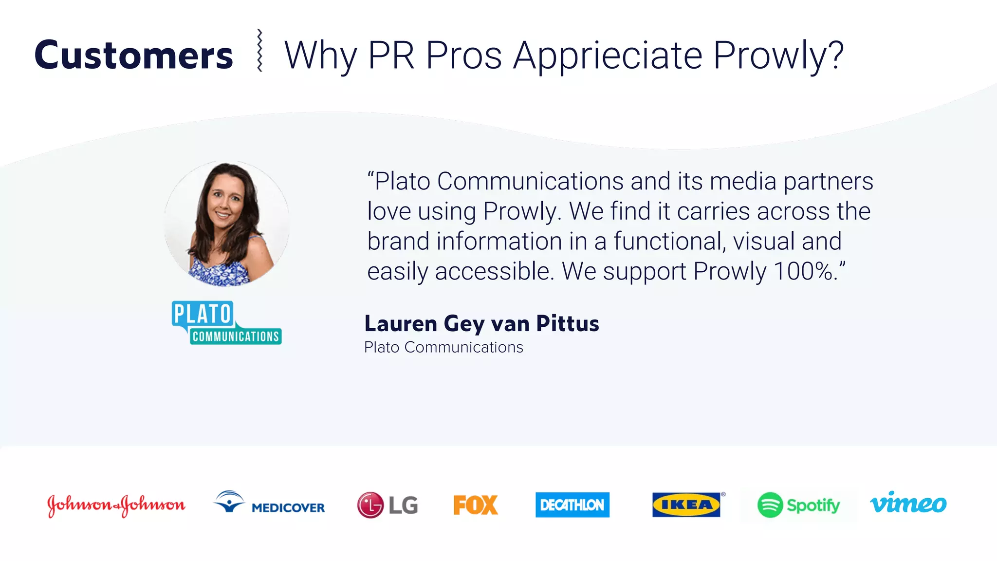 Customers Why PR Pros Apprieciate Prowly?
“Plato Communications and its media partners
love using Prowly. We find it carries across the
brand information in a functional, visual and
easily accessible. We support Prowly 100%.”
Lauren Gey van Pittus
Plato Communications
 