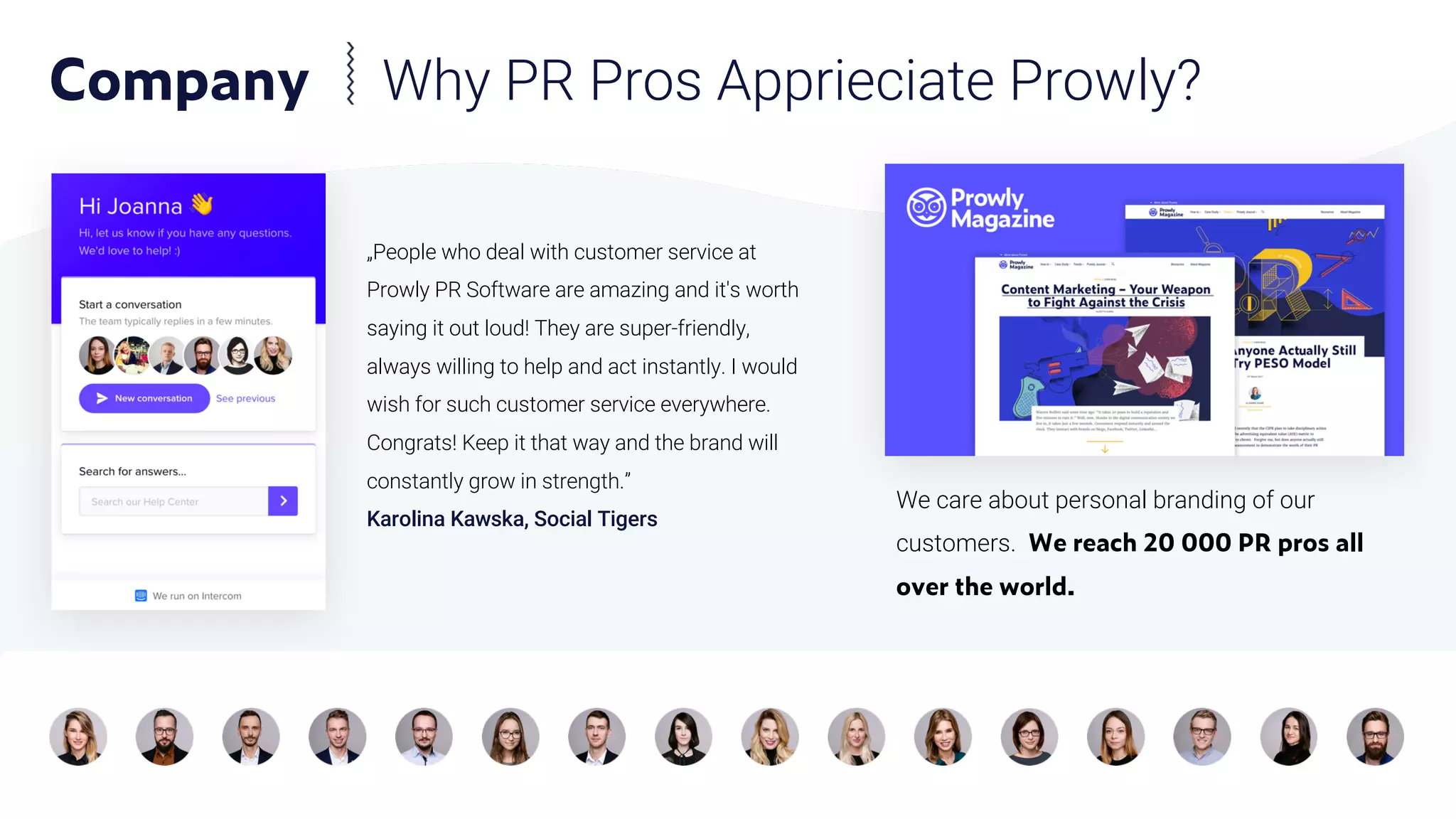We care about personal branding of our
customers. We reach 20 000 PR pros all
over the world.
„People who deal with customer service at
Prowly PR Software are amazing and it's worth
saying it out loud! They are super-friendly,
always willing to help and act instantly. I would
wish for such customer service everywhere.
Congrats! Keep it that way and the brand will
constantly grow in strength.”
Karolina Kawska, Social Tigers
Company Why PR Pros Apprieciate Prowly?
 