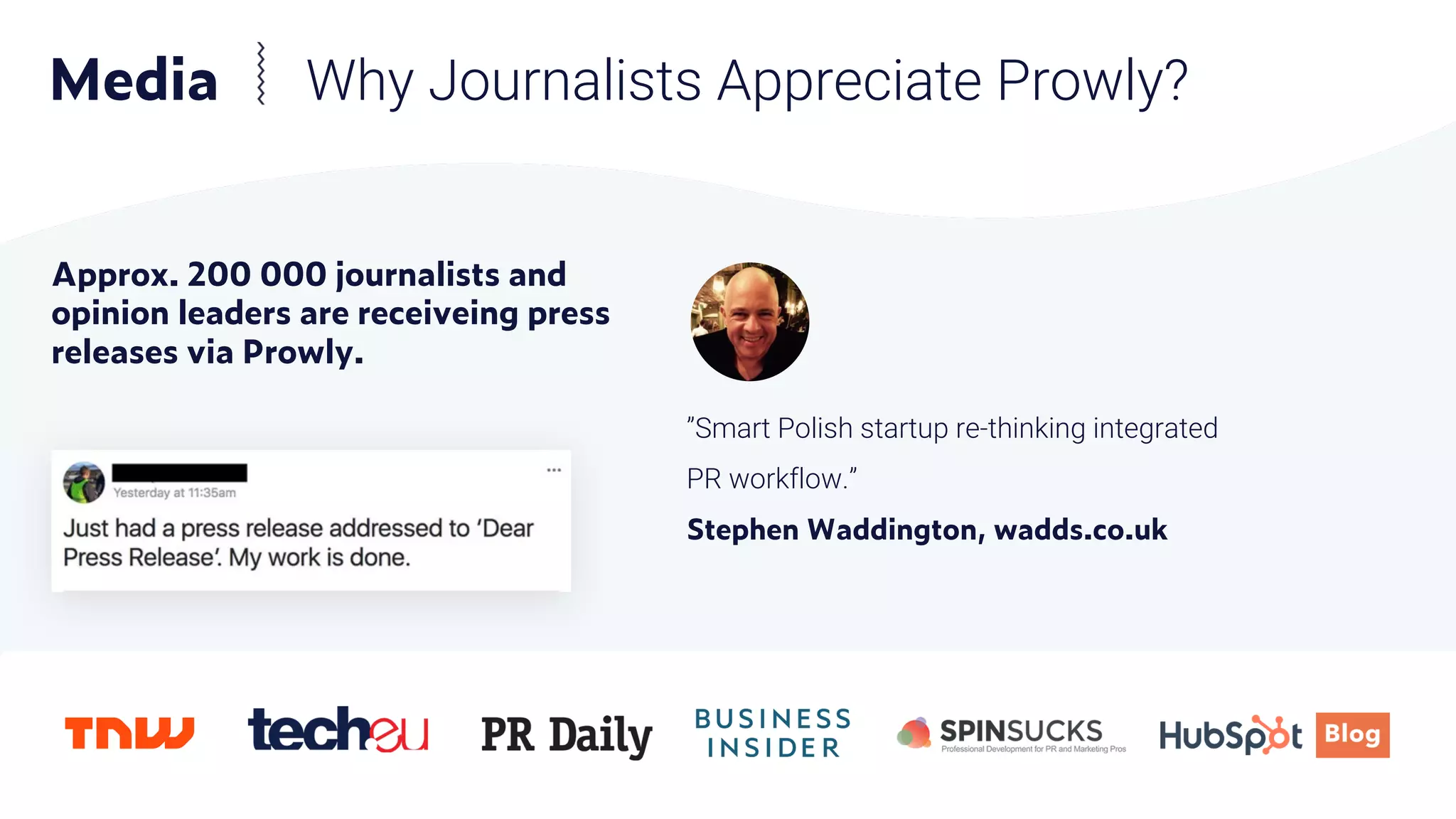 Approx. 200 000 journalists and
opinion leaders are receiveing press
releases via Prowly.
”Smart Polish startup re-thinking integrated
PR workflow.”
Stephen Waddington, wadds.co.uk
Media Why Journalists Appreciate Prowly?
 