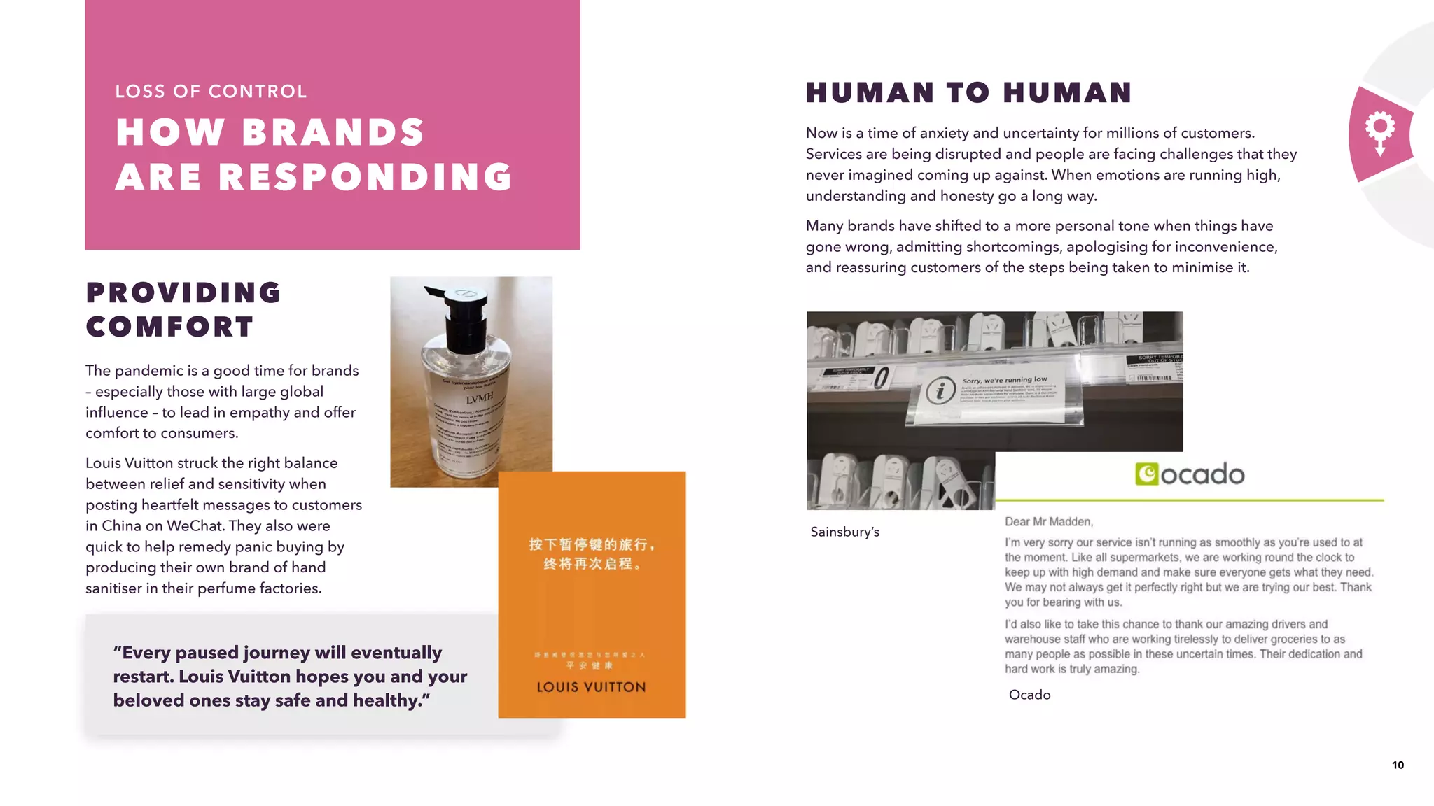 10
HOW BRANDS
ARE RESPONDING 
LOSS OF CONTROL
The pandemic is a good time for brands
– especially those with large global
influence – to lead in empathy and offer
comfort to consumers.
Louis Vuitton struck the right balance
between relief and sensitivity when
posting heartfelt messages to customers
in China on WeChat. They also were
quick to help remedy panic buying by
producing their own brand of hand
sanitiser in their perfume factories.
PROVIDING
COMFORT
Now is a time of anxiety and uncertainty for millions of customers.
Services are being disrupted and people are facing challenges that they
never imagined coming up against. When emotions are running high,
understanding and honesty go a long way.​
Many brands have shifted to a more personal tone when things have
gone wrong, admitting shortcomings, apologising for inconvenience,
and reassuring customers of the steps being taken to minimise it.
HUMAN TO HUMAN
“Every paused journey will eventually
restart. Louis Vuitton hopes you and your
beloved ones stay safe and healthy.”​ Ocado
Sainsbury’s
 