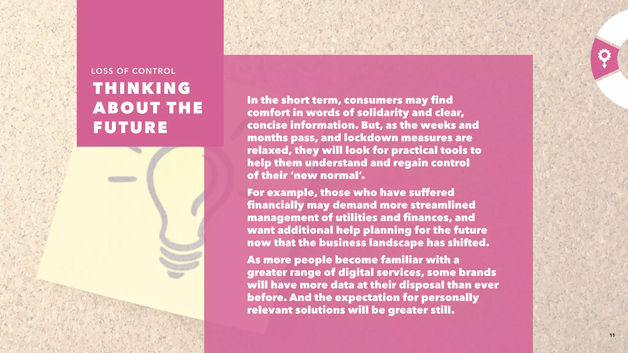 11
In the short term, consumers may find
comfort in words of solidarity and clear,
concise information. But, as the weeks and
months pass, and lockdown measures are
relaxed, they will look for practical tools to
help them understand and regain control
of their ‘new normal’.​
For example, those who have suffered
financially may demand more streamlined
management of utilities and finances, and
want additional help planning for the future
now that the business landscape has shifted.​
As more people become familiar with a
greater range of digital services, some brands
will have more data at their disposal than ever
before. And the expectation for personally
relevant solutions will be greater still.​
THINKING
ABOUT THE
FUTURE 
LOSS OF CONTROL
 