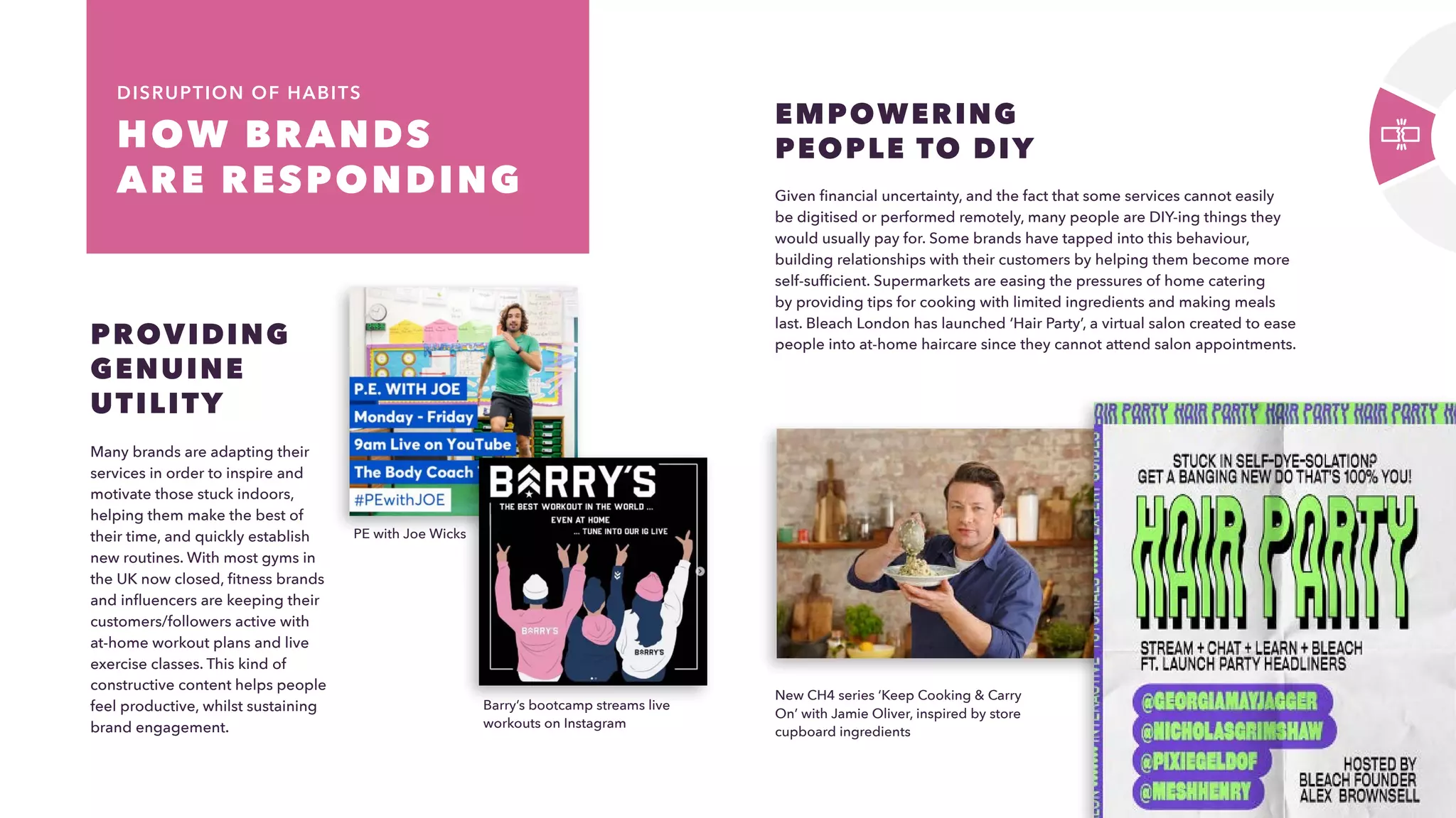 18
HOW BRANDS
ARE RESPONDING 
DISRUPTION OF HABITS
Many brands are adapting their
services in order to inspire and
motivate those stuck indoors,
helping them make the best of
their time, and quickly establish
new routines. With most gyms in
the UK now closed, fitness brands
and influencers are keeping their
customers/followers active with
at-home workout plans and live
exercise classes. This kind of
constructive content helps people
feel productive, whilst sustaining
brand engagement.
PROVIDING
GENUINE
UTILITY
Given financial uncertainty, and the fact that some services cannot easily
be digitised or performed remotely, many people are DIY-ing things they
would usually pay for. Some brands have tapped into this behaviour,
building relationships with their customers by helping them become more
self-sufficient. Supermarkets are easing the pressures of home catering
by providing tips for cooking with limited ingredients and making meals
last. Bleach London has launched ‘Hair Party’, a virtual salon created to ease
people into at-home haircare since they cannot attend salon appointments.
EMPOWERING
PEOPLE TO DIY
PE with Joe Wicks
New CH4 series ‘Keep Cooking  Carry
On’ with Jamie Oliver, inspired by store
cupboard ingredients
​
Barry’s bootcamp streams live
workouts on Instagram
 