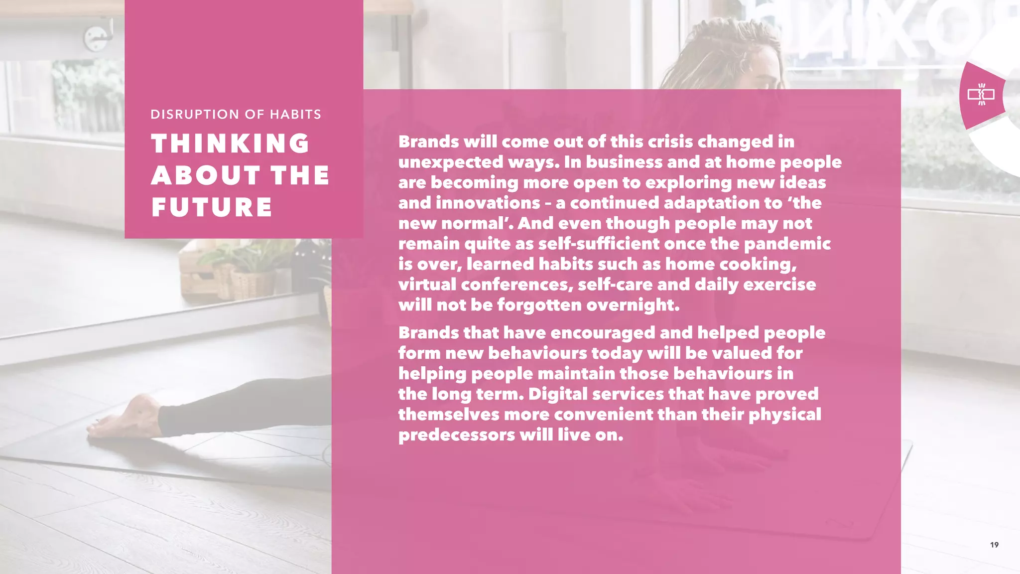 19
Brands will come out of this crisis changed in
unexpected ways. In business and at home people
are becoming more open to exploring new ideas
and innovations – a continued adaptation to ‘the
new normal’. And even though people may not
remain quite as self-sufficient once the pandemic
is over, learned habits such as home cooking,
virtual conferences, self-care and daily exercise
will not be forgotten overnight.​
Brands that have encouraged and helped people
form new behaviours today will be valued for
helping people maintain those behaviours in
the long term. Digital services that have proved
themselves more convenient than their physical
predecessors will live on.
​
THINKING
ABOUT THE
FUTURE 
DISRUPTION OF HABITS
 