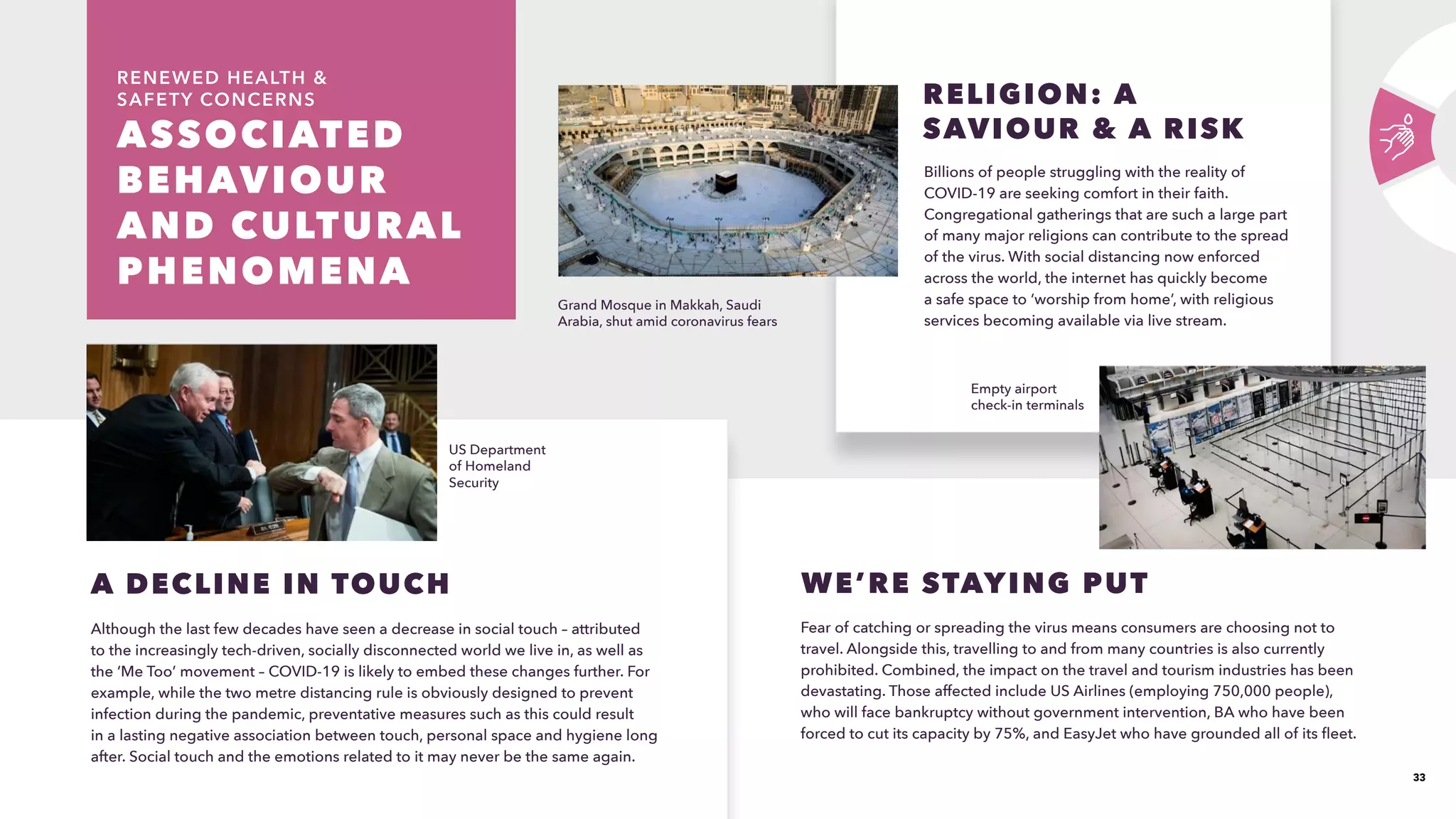 33
ASSOCIATED
BEHAVIOUR
AND CULTURAL
PHENOMENA 
RENEWED HEALTH 
SAFETY CONCERNS
Although the last few decades have seen a decrease in social touch – attributed
to the increasingly tech-driven, socially disconnected world we live in, as well as
the ‘Me Too’ movement – COVID-19 is likely to embed these changes further. For
example, while the two metre distancing rule is obviously designed to prevent
infection during the pandemic, preventative measures such as this could result
in a lasting negative association between touch, personal space and hygiene long
after. Social touch and the emotions related to it may never be the same again.
A DECLINE IN TOUCH
Billions of people struggling with the reality of
COVID-19 are seeking comfort in their faith.
Congregational gatherings that are such a large part
of many major religions can contribute to the spread
of the virus. With social distancing now enforced
across the world, the internet has quickly become
a safe space to ‘worship from home’, with religious
services becoming available via live stream. 
RELIGION: A
SAVIOUR  A RISK
WE’RE STAYING PUT
Fear of catching or spreading the virus means consumers are choosing not to
travel. Alongside this, travelling to and from many countries is also currently
prohibited. Combined, the impact on the travel and tourism industries has been
devastating. Those affected include US Airlines (employing 750,000 people),
who will face bankruptcy without government intervention, BA who have been
forced to cut its capacity by 75%, and EasyJet who have grounded all of its fleet. 
US Department
of Homeland
Security
Grand Mosque in Makkah, Saudi
Arabia, shut amid coronavirus fears
Empty airport
check-in terminals
 