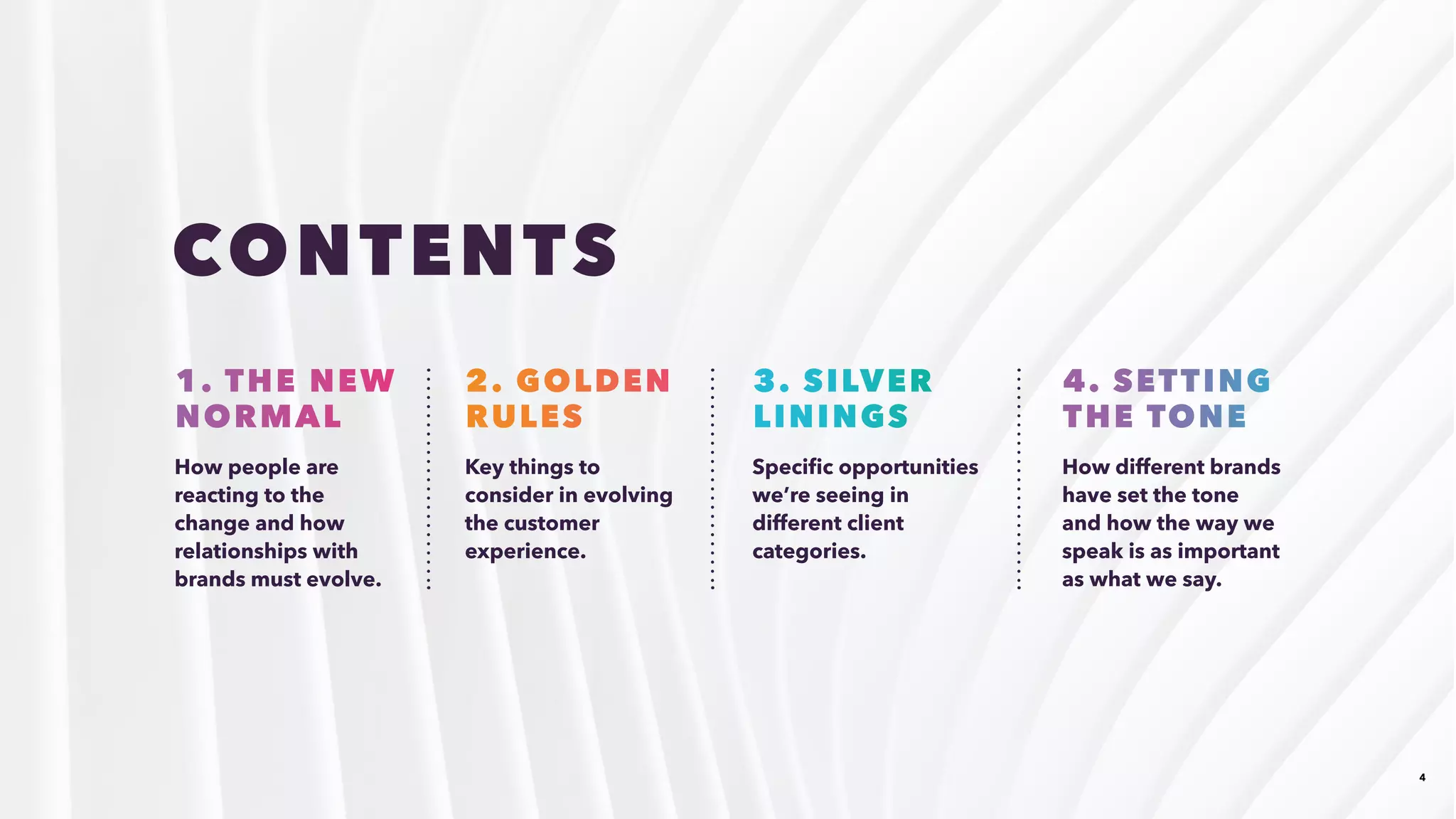 4
How people are
reacting to the
change and how
relationships with
brands must evolve.
Key things to
consider in evolving
the customer
experience.
Specific opportunities
we’re seeing in
different client
categories.
How different brands
have set the tone
and how the way we
speak is as important
as what we say.
1. THE NEW
NORMAL 
2. GOLDEN
RULES
3. SILVER
LININGS
4. SETTING
THE TONE
CONTENTS
 