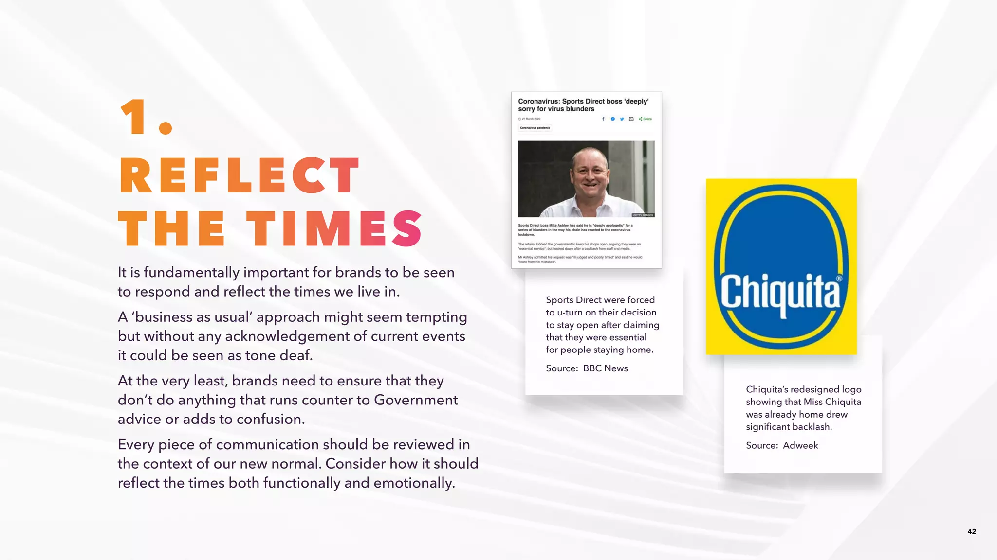 42
1.
REFLECT
THE TIMES
It is fundamentally important for brands to be seen
to respond and reflect the times we live in. ​
​A ‘business as usual’ approach might seem tempting
but without any acknowledgement of current events
it could be seen as tone deaf.​
At the very least, brands need to ensure that they
don’t do anything that runs counter to Government
advice or adds to confusion.​
Every piece of communication should be reviewed in
the context of our new normal. Consider how it should
reflect the times both functionally and emotionally. ​
Sports Direct were forced
to u-turn on their decision
to stay open after claiming
that they were essential
for people staying home.​
Source: BBC News​
Chiquita’s redesigned logo
showing that Miss Chiquita
was already home drew
significant backlash.​
Source: Adweek​
 