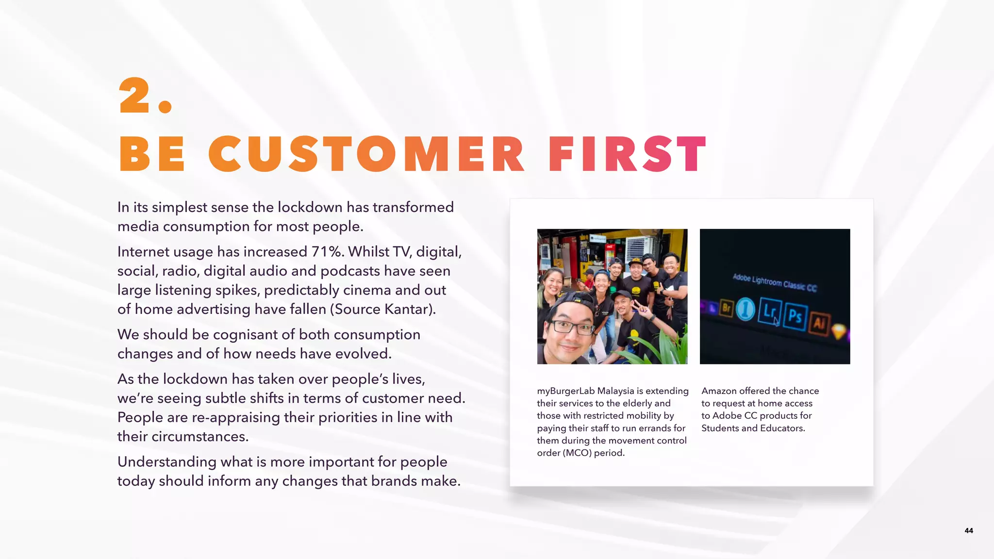 44
2.
BE CUSTOMER FIRST
In its simplest sense the lockdown has transformed
media consumption for most people. ​
Internet usage has increased 71%. Whilst TV, digital,
social, radio, digital audio and podcasts have seen
large listening spikes, predictably cinema and out
of home advertising have fallen (Source Kantar).​
We should be cognisant of both consumption
changes and of how needs have evolved.​
As the lockdown has taken over people’s lives,
we’re seeing subtle shifts in terms of customer need.
People are re-appraising their priorities in line with
their circumstances.​
Understanding what is more important for people
today should inform any changes that brands make.​
myBurgerLab Malaysia is extending
their services to the elderly and
those with restricted mobility by
paying their staff to run errands for
them during the movement control
order (MCO) period.​
Amazon offered the chance ​
to request at home access
to ​Adobe CC products for
Students and Educators.​
 