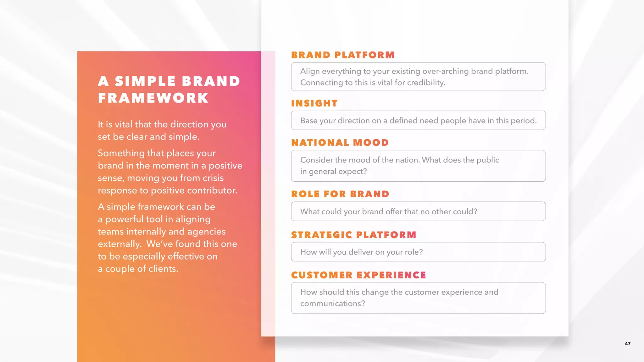47
A SIMPLE BRAND
FRAMEWORK
It is vital that the direction you
set be clear and simple.​
Something that places your
brand in the moment in a positive
sense, moving you from crisis
response to positive contributor.​
A simple framework can be
a powerful tool in aligning
teams internally and agencies
externally. We’ve found this one
to be especially effective on
a couple of clients.​
Align everything to your existing over-arching brand platform.​
Connecting to this is vital for credibility.​
Base your direction on a defined need people have in this period.​
What could your brand offer that no other could?​
How will you deliver on your role?​
Consider the mood of the nation. What does the public
in general expect?
How should this change the customer experience and
communications?​
BRAND PLATFORM​
INSIGHT​
NATIONAL MOOD​
ROLE FOR BRAND​
STRATEGIC PLATFORM​
CUSTOMER EXPERIENCE​
 
