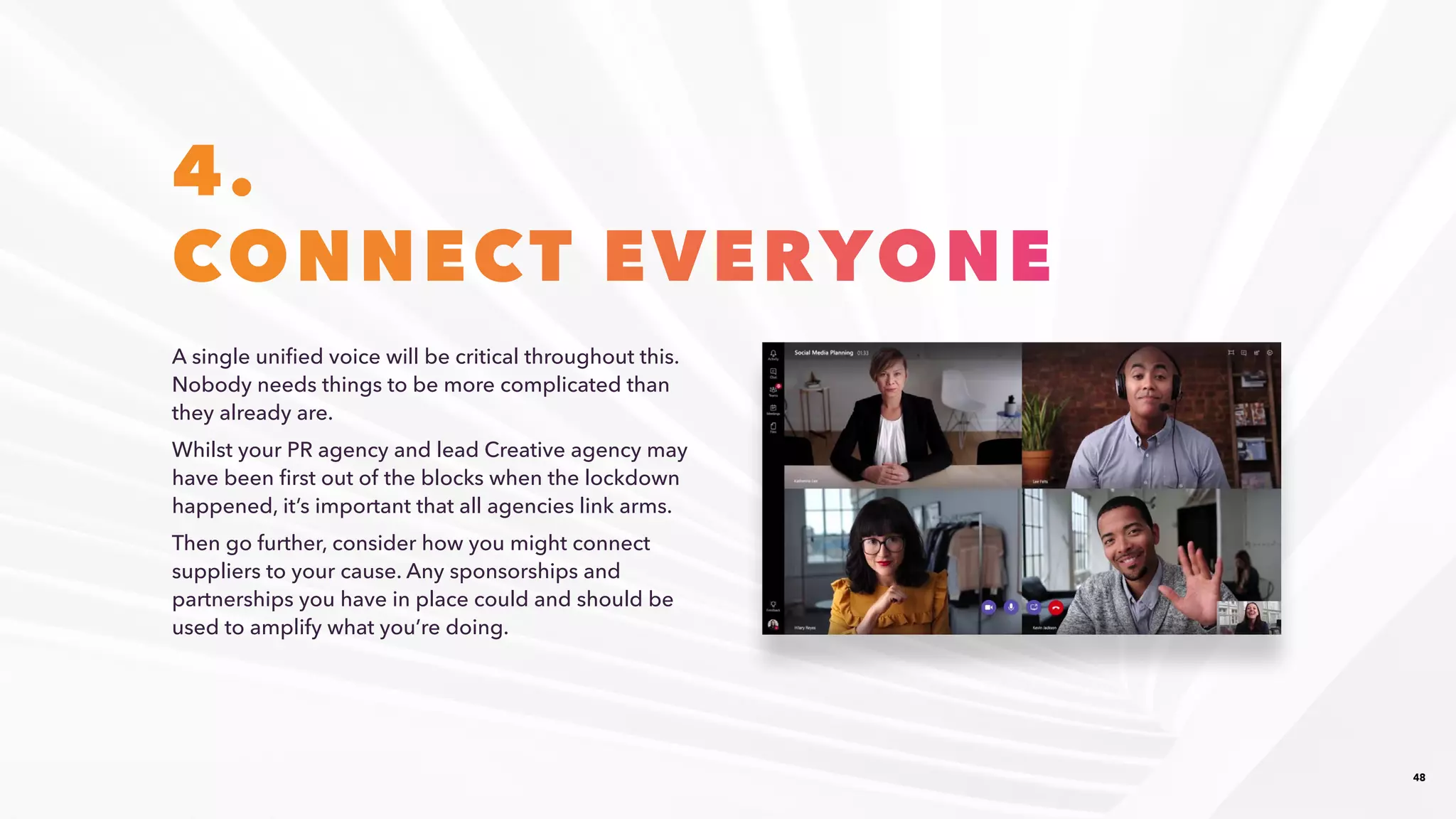 48
4.
CONNECT EVERYONE
A single unified voice will be critical throughout this.
Nobody needs things to be more complicated than
they already are.​
Whilst your PR agency and lead Creative agency may
have been first out of the blocks when the lockdown
happened, it’s important that all agencies link arms.​
Then go further, consider how you might connect
suppliers to your cause. Any sponsorships and
partnerships you have in place could and should be
used to amplify what you’re doing.​
 